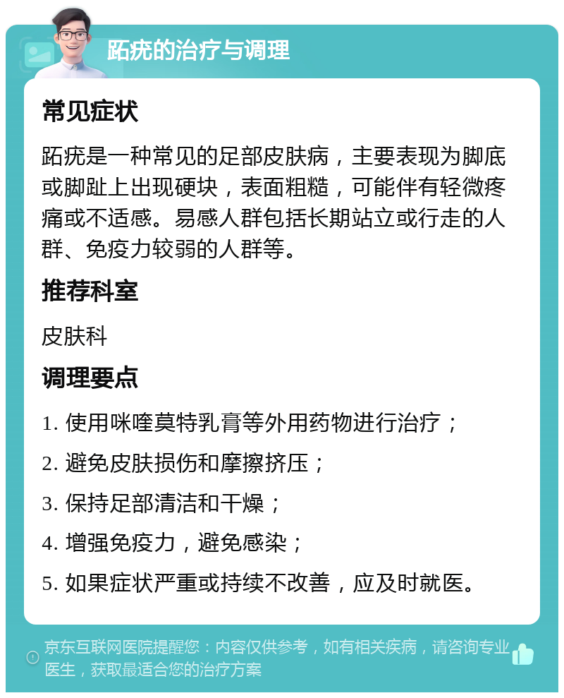 跖疣的治疗与调理 常见症状 跖疣是一种常见的足部皮肤病，主要表现为脚底或脚趾上出现硬块，表面粗糙，可能伴有轻微疼痛或不适感。易感人群包括长期站立或行走的人群、免疫力较弱的人群等。 推荐科室 皮肤科 调理要点 1. 使用咪喹莫特乳膏等外用药物进行治疗； 2. 避免皮肤损伤和摩擦挤压； 3. 保持足部清洁和干燥； 4. 增强免疫力，避免感染； 5. 如果症状严重或持续不改善，应及时就医。