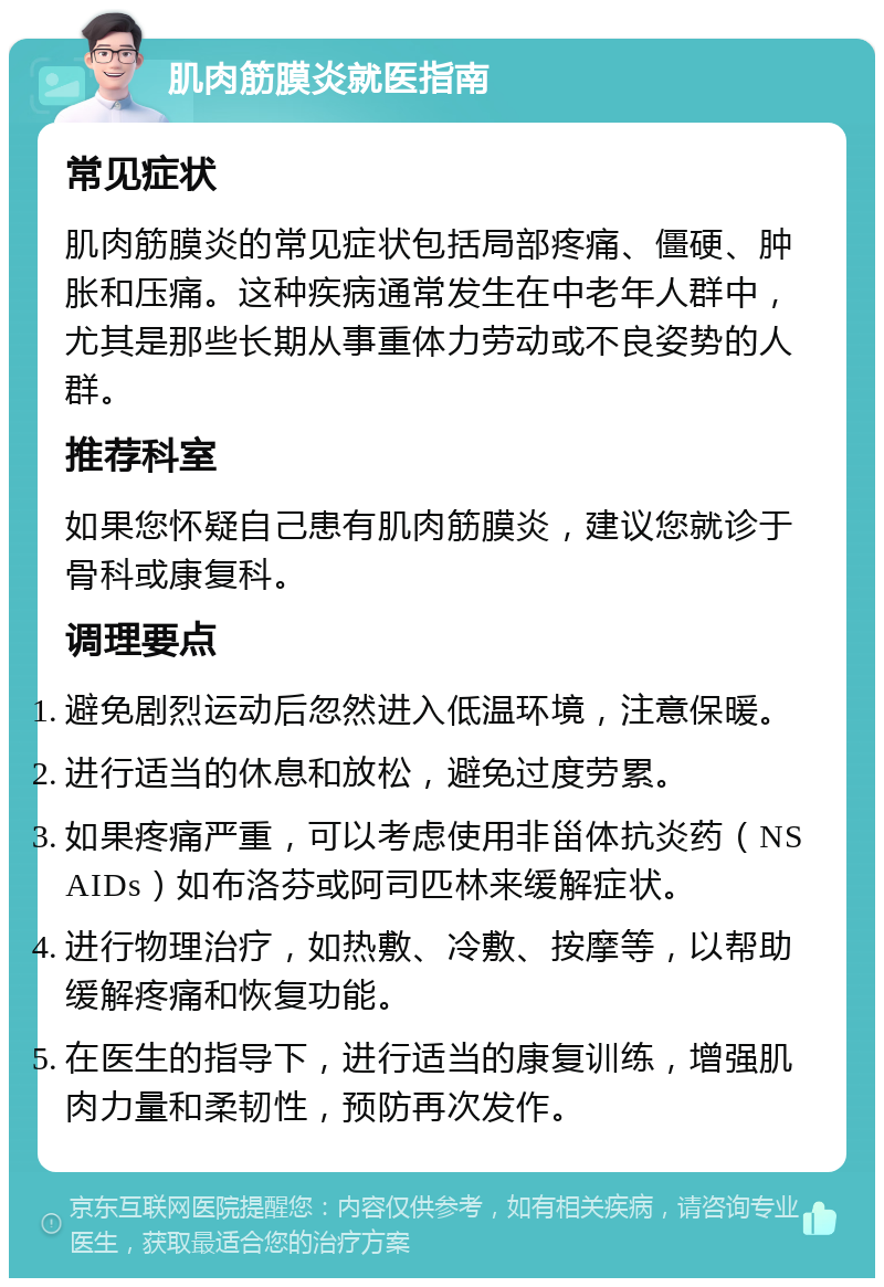 肌肉筋膜炎就医指南 常见症状 肌肉筋膜炎的常见症状包括局部疼痛、僵硬、肿胀和压痛。这种疾病通常发生在中老年人群中，尤其是那些长期从事重体力劳动或不良姿势的人群。 推荐科室 如果您怀疑自己患有肌肉筋膜炎，建议您就诊于骨科或康复科。 调理要点 避免剧烈运动后忽然进入低温环境，注意保暖。 进行适当的休息和放松，避免过度劳累。 如果疼痛严重，可以考虑使用非甾体抗炎药（NSAIDs）如布洛芬或阿司匹林来缓解症状。 进行物理治疗，如热敷、冷敷、按摩等，以帮助缓解疼痛和恢复功能。 在医生的指导下，进行适当的康复训练，增强肌肉力量和柔韧性，预防再次发作。