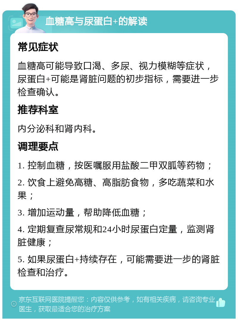 血糖高与尿蛋白+的解读 常见症状 血糖高可能导致口渴、多尿、视力模糊等症状，尿蛋白+可能是肾脏问题的初步指标，需要进一步检查确认。 推荐科室 内分泌科和肾内科。 调理要点 1. 控制血糖，按医嘱服用盐酸二甲双胍等药物； 2. 饮食上避免高糖、高脂肪食物，多吃蔬菜和水果； 3. 增加运动量，帮助降低血糖； 4. 定期复查尿常规和24小时尿蛋白定量，监测肾脏健康； 5. 如果尿蛋白+持续存在，可能需要进一步的肾脏检查和治疗。