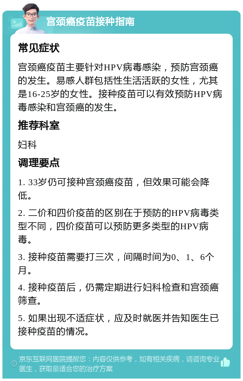 宫颈癌疫苗接种指南 常见症状 宫颈癌疫苗主要针对HPV病毒感染，预防宫颈癌的发生。易感人群包括性生活活跃的女性，尤其是16-25岁的女性。接种疫苗可以有效预防HPV病毒感染和宫颈癌的发生。 推荐科室 妇科 调理要点 1. 33岁仍可接种宫颈癌疫苗，但效果可能会降低。 2. 二价和四价疫苗的区别在于预防的HPV病毒类型不同，四价疫苗可以预防更多类型的HPV病毒。 3. 接种疫苗需要打三次，间隔时间为0、1、6个月。 4. 接种疫苗后，仍需定期进行妇科检查和宫颈癌筛查。 5. 如果出现不适症状，应及时就医并告知医生已接种疫苗的情况。