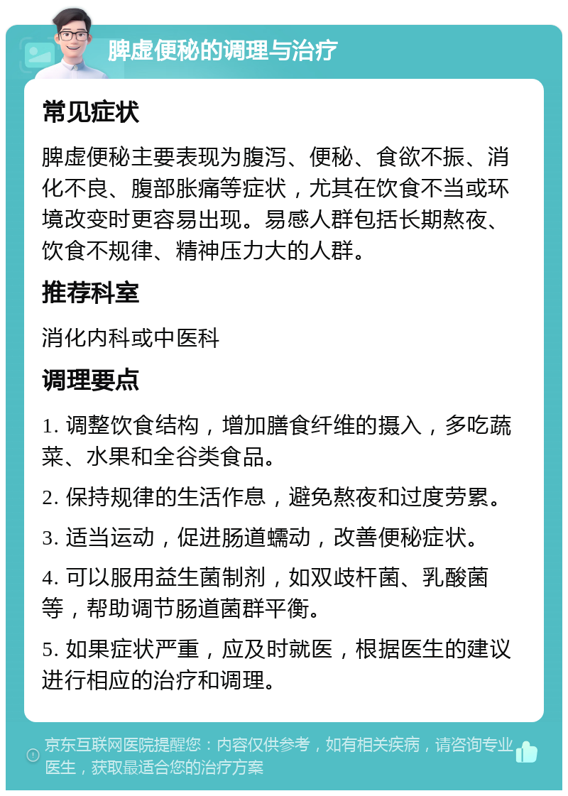 脾虚便秘的调理与治疗 常见症状 脾虚便秘主要表现为腹泻、便秘、食欲不振、消化不良、腹部胀痛等症状，尤其在饮食不当或环境改变时更容易出现。易感人群包括长期熬夜、饮食不规律、精神压力大的人群。 推荐科室 消化内科或中医科 调理要点 1. 调整饮食结构，增加膳食纤维的摄入，多吃蔬菜、水果和全谷类食品。 2. 保持规律的生活作息，避免熬夜和过度劳累。 3. 适当运动，促进肠道蠕动，改善便秘症状。 4. 可以服用益生菌制剂，如双歧杆菌、乳酸菌等，帮助调节肠道菌群平衡。 5. 如果症状严重，应及时就医，根据医生的建议进行相应的治疗和调理。