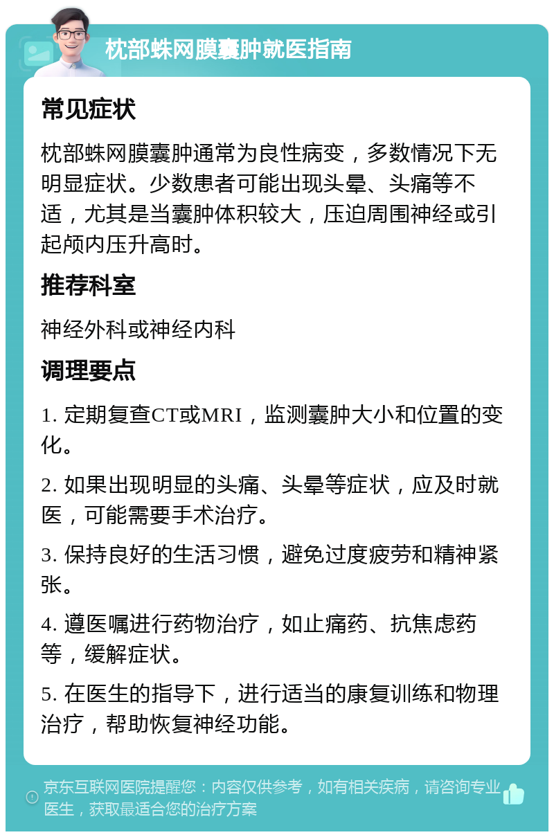 枕部蛛网膜囊肿就医指南 常见症状 枕部蛛网膜囊肿通常为良性病变，多数情况下无明显症状。少数患者可能出现头晕、头痛等不适，尤其是当囊肿体积较大，压迫周围神经或引起颅内压升高时。 推荐科室 神经外科或神经内科 调理要点 1. 定期复查CT或MRI，监测囊肿大小和位置的变化。 2. 如果出现明显的头痛、头晕等症状，应及时就医，可能需要手术治疗。 3. 保持良好的生活习惯，避免过度疲劳和精神紧张。 4. 遵医嘱进行药物治疗，如止痛药、抗焦虑药等，缓解症状。 5. 在医生的指导下，进行适当的康复训练和物理治疗，帮助恢复神经功能。