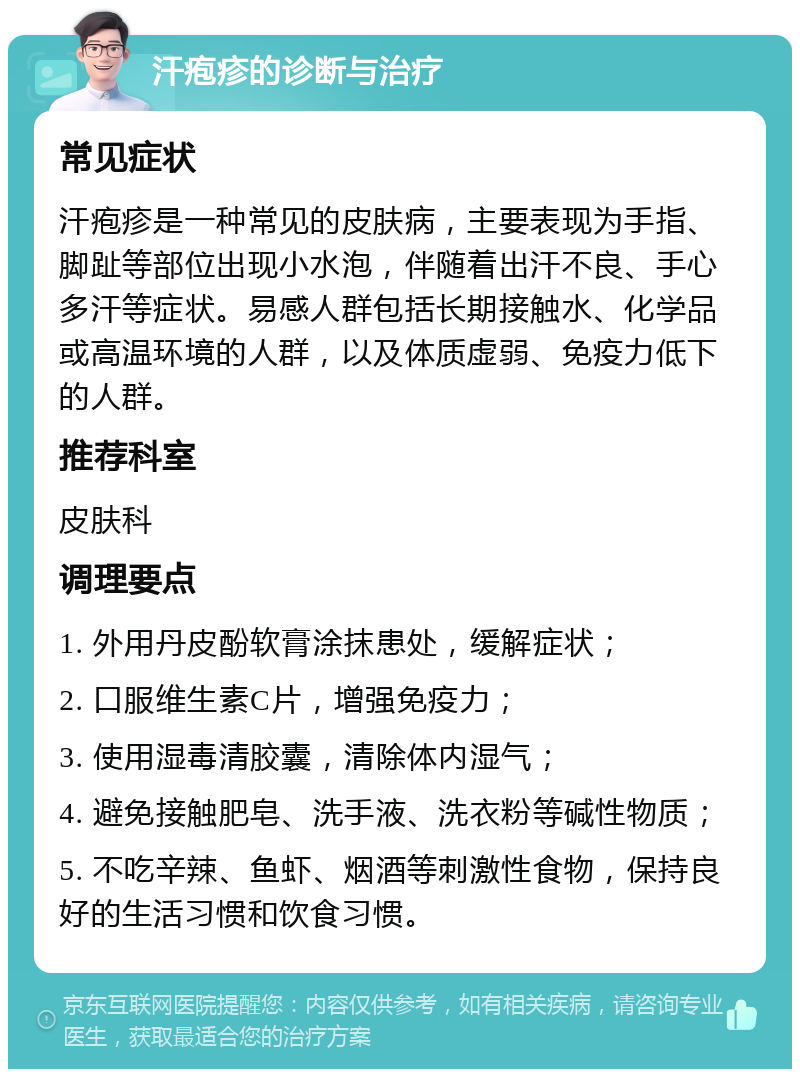 汗疱疹的诊断与治疗 常见症状 汗疱疹是一种常见的皮肤病，主要表现为手指、脚趾等部位出现小水泡，伴随着出汗不良、手心多汗等症状。易感人群包括长期接触水、化学品或高温环境的人群，以及体质虚弱、免疫力低下的人群。 推荐科室 皮肤科 调理要点 1. 外用丹皮酚软膏涂抹患处，缓解症状； 2. 口服维生素C片，增强免疫力； 3. 使用湿毒清胶囊，清除体内湿气； 4. 避免接触肥皂、洗手液、洗衣粉等碱性物质； 5. 不吃辛辣、鱼虾、烟酒等刺激性食物，保持良好的生活习惯和饮食习惯。