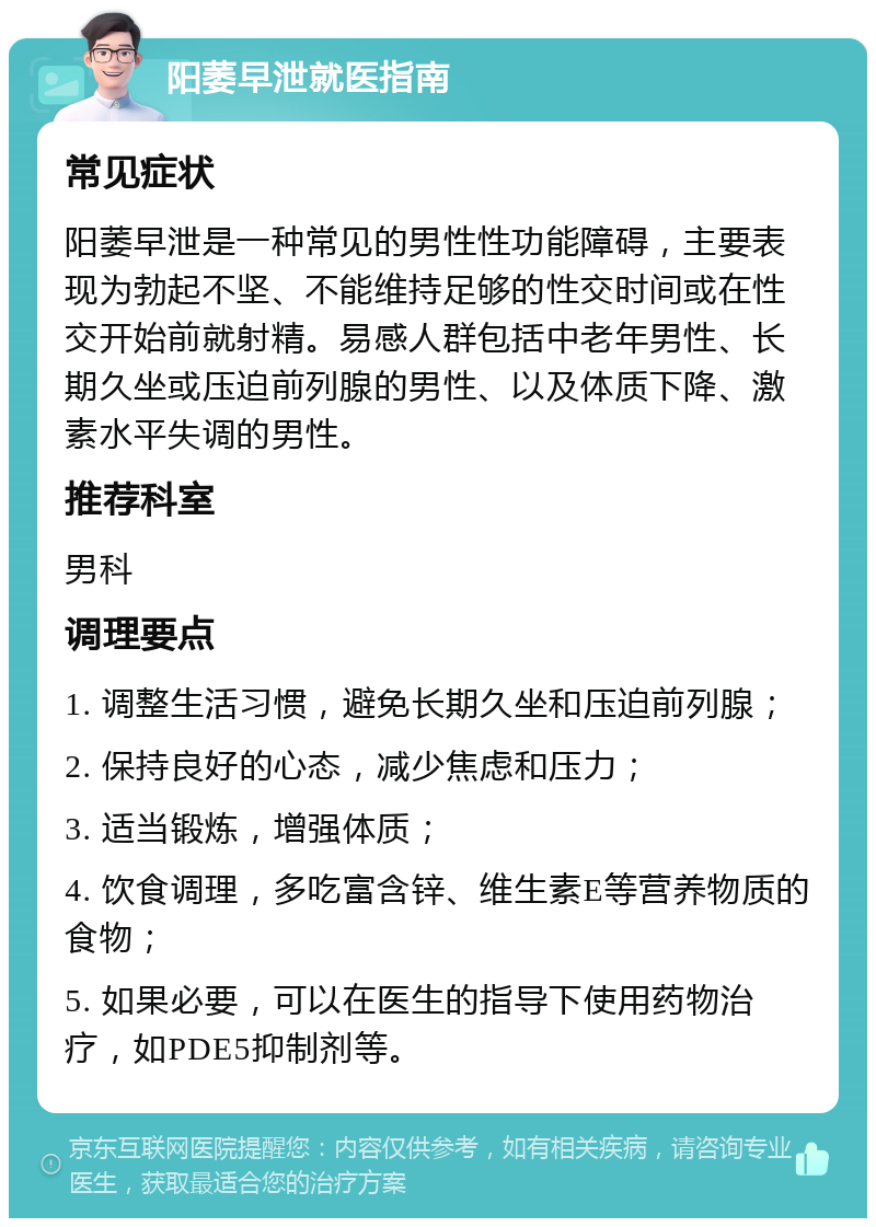 阳萎早泄就医指南 常见症状 阳萎早泄是一种常见的男性性功能障碍，主要表现为勃起不坚、不能维持足够的性交时间或在性交开始前就射精。易感人群包括中老年男性、长期久坐或压迫前列腺的男性、以及体质下降、激素水平失调的男性。 推荐科室 男科 调理要点 1. 调整生活习惯，避免长期久坐和压迫前列腺； 2. 保持良好的心态，减少焦虑和压力； 3. 适当锻炼，增强体质； 4. 饮食调理，多吃富含锌、维生素E等营养物质的食物； 5. 如果必要，可以在医生的指导下使用药物治疗，如PDE5抑制剂等。