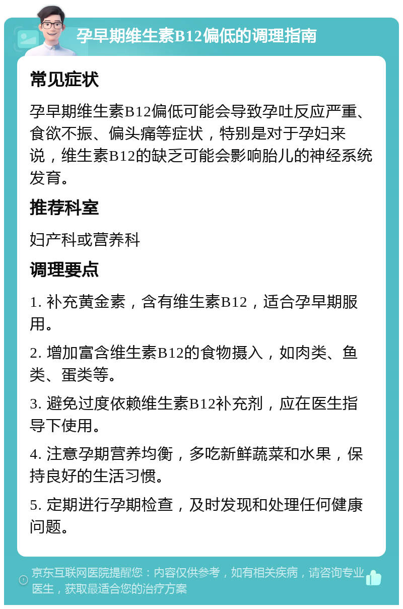 孕早期维生素B12偏低的调理指南 常见症状 孕早期维生素B12偏低可能会导致孕吐反应严重、食欲不振、偏头痛等症状，特别是对于孕妇来说，维生素B12的缺乏可能会影响胎儿的神经系统发育。 推荐科室 妇产科或营养科 调理要点 1. 补充黄金素，含有维生素B12，适合孕早期服用。 2. 增加富含维生素B12的食物摄入，如肉类、鱼类、蛋类等。 3. 避免过度依赖维生素B12补充剂，应在医生指导下使用。 4. 注意孕期营养均衡，多吃新鲜蔬菜和水果，保持良好的生活习惯。 5. 定期进行孕期检查，及时发现和处理任何健康问题。