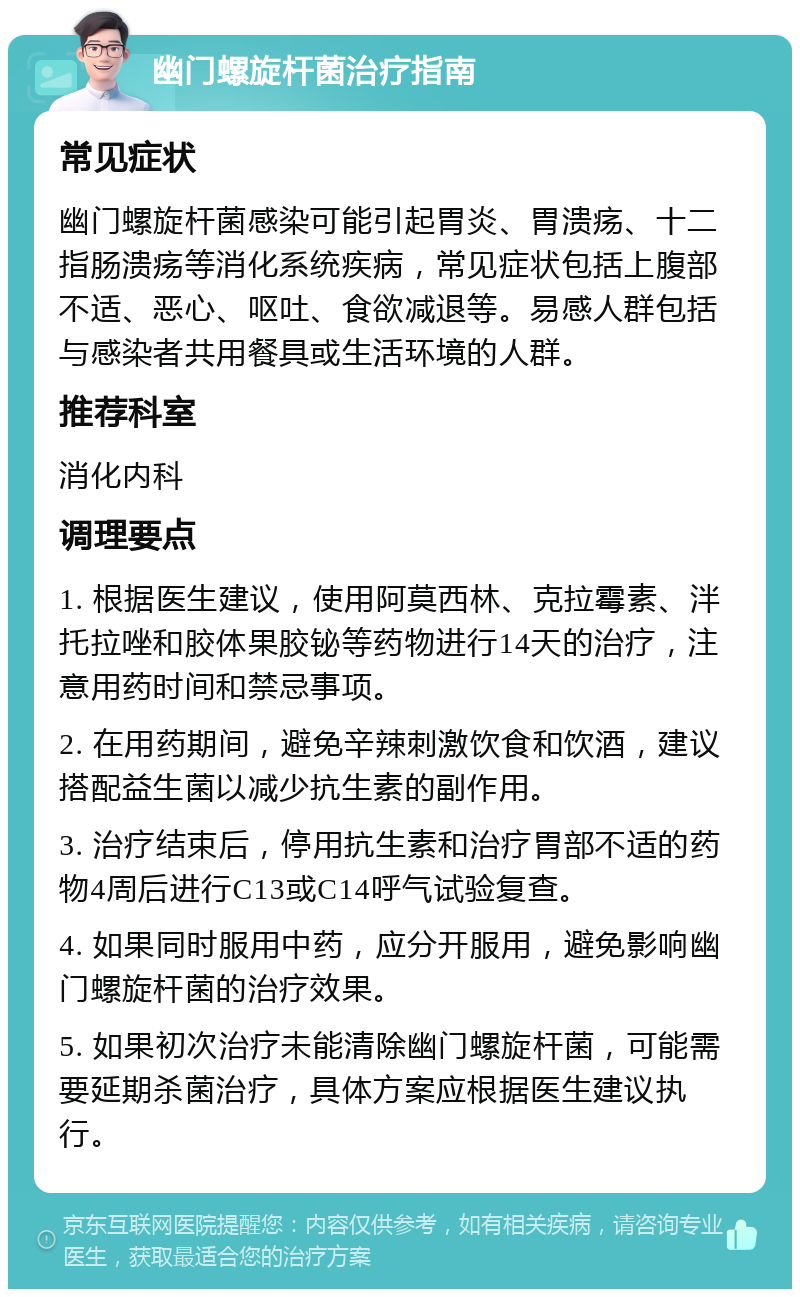 幽门螺旋杆菌治疗指南 常见症状 幽门螺旋杆菌感染可能引起胃炎、胃溃疡、十二指肠溃疡等消化系统疾病，常见症状包括上腹部不适、恶心、呕吐、食欲减退等。易感人群包括与感染者共用餐具或生活环境的人群。 推荐科室 消化内科 调理要点 1. 根据医生建议，使用阿莫西林、克拉霉素、泮托拉唑和胶体果胶铋等药物进行14天的治疗，注意用药时间和禁忌事项。 2. 在用药期间，避免辛辣刺激饮食和饮酒，建议搭配益生菌以减少抗生素的副作用。 3. 治疗结束后，停用抗生素和治疗胃部不适的药物4周后进行C13或C14呼气试验复查。 4. 如果同时服用中药，应分开服用，避免影响幽门螺旋杆菌的治疗效果。 5. 如果初次治疗未能清除幽门螺旋杆菌，可能需要延期杀菌治疗，具体方案应根据医生建议执行。