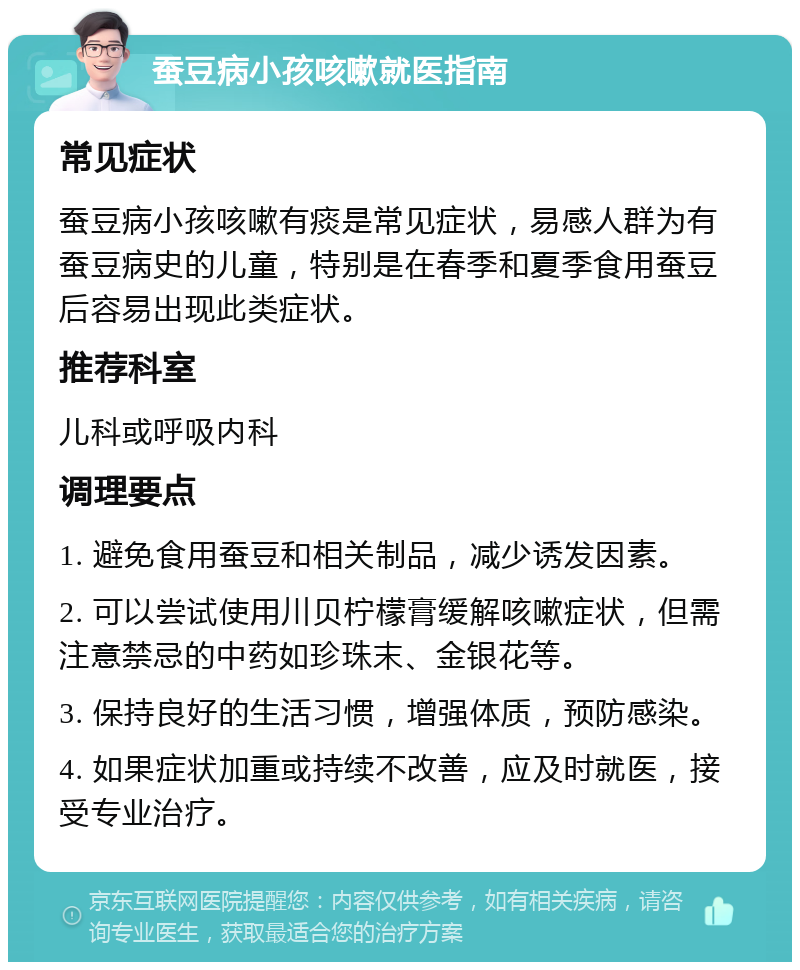 蚕豆病小孩咳嗽就医指南 常见症状 蚕豆病小孩咳嗽有痰是常见症状，易感人群为有蚕豆病史的儿童，特别是在春季和夏季食用蚕豆后容易出现此类症状。 推荐科室 儿科或呼吸内科 调理要点 1. 避免食用蚕豆和相关制品，减少诱发因素。 2. 可以尝试使用川贝柠檬膏缓解咳嗽症状，但需注意禁忌的中药如珍珠末、金银花等。 3. 保持良好的生活习惯，增强体质，预防感染。 4. 如果症状加重或持续不改善，应及时就医，接受专业治疗。