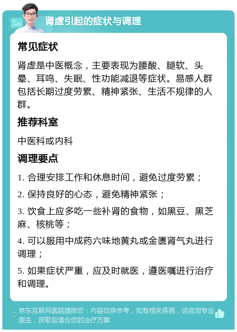 肾虚引起的症状与调理 常见症状 肾虚是中医概念，主要表现为腰酸、腿软、头晕、耳鸣、失眠、性功能减退等症状。易感人群包括长期过度劳累、精神紧张、生活不规律的人群。 推荐科室 中医科或内科 调理要点 1. 合理安排工作和休息时间，避免过度劳累； 2. 保持良好的心态，避免精神紧张； 3. 饮食上应多吃一些补肾的食物，如黑豆、黑芝麻、核桃等； 4. 可以服用中成药六味地黄丸或金匮肾气丸进行调理； 5. 如果症状严重，应及时就医，遵医嘱进行治疗和调理。