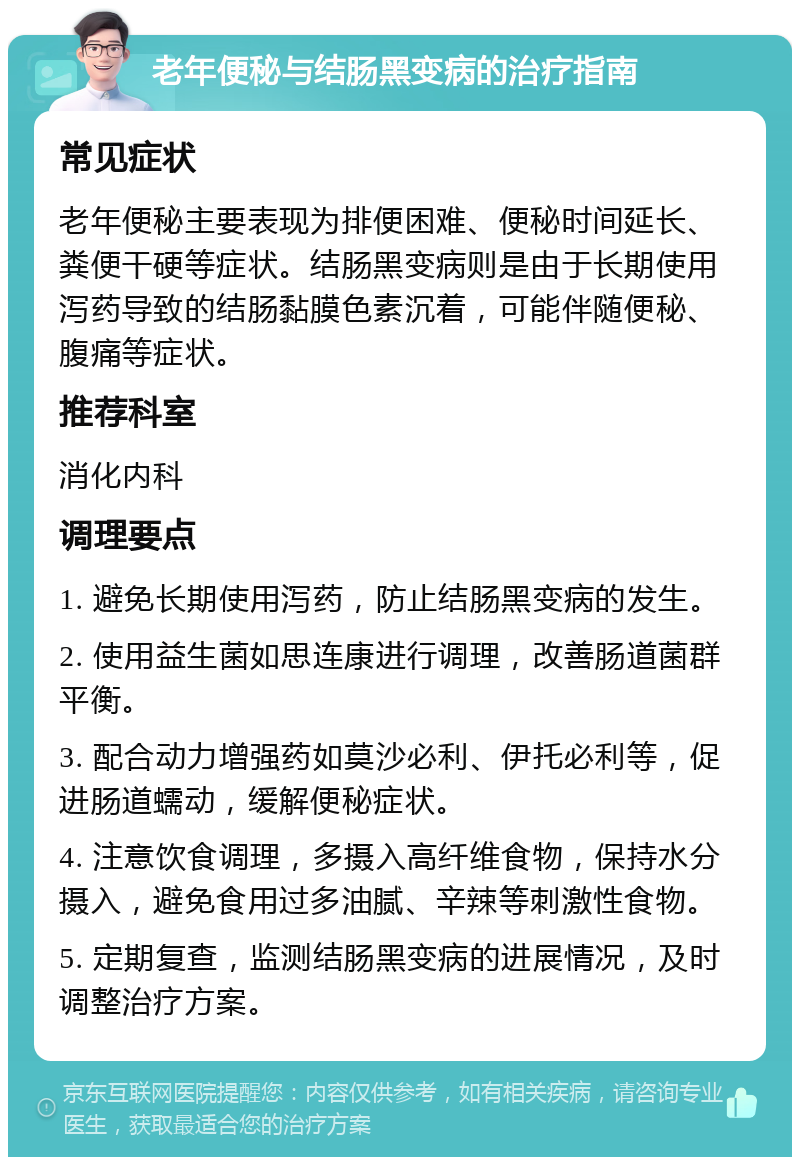 老年便秘与结肠黑变病的治疗指南 常见症状 老年便秘主要表现为排便困难、便秘时间延长、粪便干硬等症状。结肠黑变病则是由于长期使用泻药导致的结肠黏膜色素沉着，可能伴随便秘、腹痛等症状。 推荐科室 消化内科 调理要点 1. 避免长期使用泻药，防止结肠黑变病的发生。 2. 使用益生菌如思连康进行调理，改善肠道菌群平衡。 3. 配合动力增强药如莫沙必利、伊托必利等，促进肠道蠕动，缓解便秘症状。 4. 注意饮食调理，多摄入高纤维食物，保持水分摄入，避免食用过多油腻、辛辣等刺激性食物。 5. 定期复查，监测结肠黑变病的进展情况，及时调整治疗方案。