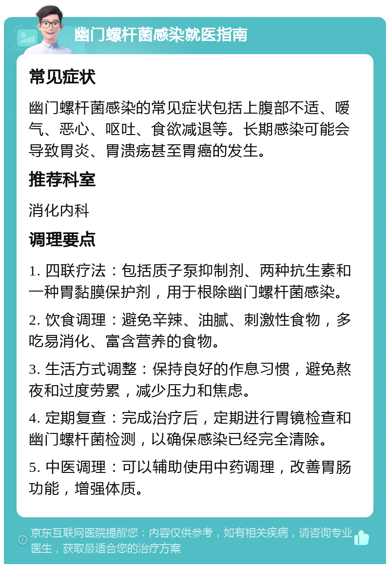 幽门螺杆菌感染就医指南 常见症状 幽门螺杆菌感染的常见症状包括上腹部不适、嗳气、恶心、呕吐、食欲减退等。长期感染可能会导致胃炎、胃溃疡甚至胃癌的发生。 推荐科室 消化内科 调理要点 1. 四联疗法：包括质子泵抑制剂、两种抗生素和一种胃黏膜保护剂，用于根除幽门螺杆菌感染。 2. 饮食调理：避免辛辣、油腻、刺激性食物，多吃易消化、富含营养的食物。 3. 生活方式调整：保持良好的作息习惯，避免熬夜和过度劳累，减少压力和焦虑。 4. 定期复查：完成治疗后，定期进行胃镜检查和幽门螺杆菌检测，以确保感染已经完全清除。 5. 中医调理：可以辅助使用中药调理，改善胃肠功能，增强体质。