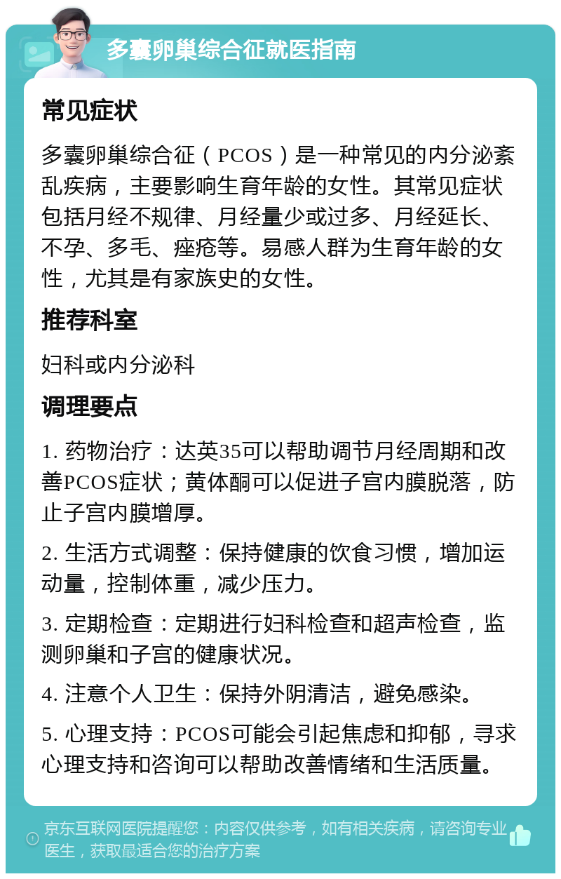 多囊卵巢综合征就医指南 常见症状 多囊卵巢综合征（PCOS）是一种常见的内分泌紊乱疾病，主要影响生育年龄的女性。其常见症状包括月经不规律、月经量少或过多、月经延长、不孕、多毛、痤疮等。易感人群为生育年龄的女性，尤其是有家族史的女性。 推荐科室 妇科或内分泌科 调理要点 1. 药物治疗：达英35可以帮助调节月经周期和改善PCOS症状；黄体酮可以促进子宫内膜脱落，防止子宫内膜增厚。 2. 生活方式调整：保持健康的饮食习惯，增加运动量，控制体重，减少压力。 3. 定期检查：定期进行妇科检查和超声检查，监测卵巢和子宫的健康状况。 4. 注意个人卫生：保持外阴清洁，避免感染。 5. 心理支持：PCOS可能会引起焦虑和抑郁，寻求心理支持和咨询可以帮助改善情绪和生活质量。