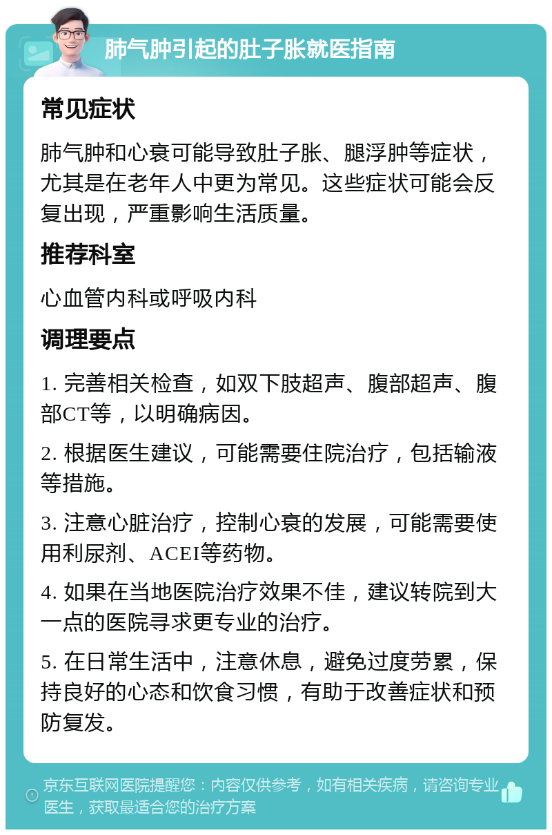 肺气肿引起的肚子胀就医指南 常见症状 肺气肿和心衰可能导致肚子胀、腿浮肿等症状，尤其是在老年人中更为常见。这些症状可能会反复出现，严重影响生活质量。 推荐科室 心血管内科或呼吸内科 调理要点 1. 完善相关检查，如双下肢超声、腹部超声、腹部CT等，以明确病因。 2. 根据医生建议，可能需要住院治疗，包括输液等措施。 3. 注意心脏治疗，控制心衰的发展，可能需要使用利尿剂、ACEI等药物。 4. 如果在当地医院治疗效果不佳，建议转院到大一点的医院寻求更专业的治疗。 5. 在日常生活中，注意休息，避免过度劳累，保持良好的心态和饮食习惯，有助于改善症状和预防复发。