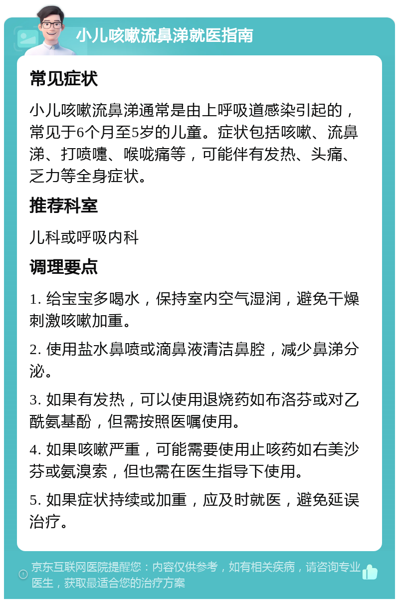 小儿咳嗽流鼻涕就医指南 常见症状 小儿咳嗽流鼻涕通常是由上呼吸道感染引起的，常见于6个月至5岁的儿童。症状包括咳嗽、流鼻涕、打喷嚏、喉咙痛等，可能伴有发热、头痛、乏力等全身症状。 推荐科室 儿科或呼吸内科 调理要点 1. 给宝宝多喝水，保持室内空气湿润，避免干燥刺激咳嗽加重。 2. 使用盐水鼻喷或滴鼻液清洁鼻腔，减少鼻涕分泌。 3. 如果有发热，可以使用退烧药如布洛芬或对乙酰氨基酚，但需按照医嘱使用。 4. 如果咳嗽严重，可能需要使用止咳药如右美沙芬或氨溴索，但也需在医生指导下使用。 5. 如果症状持续或加重，应及时就医，避免延误治疗。