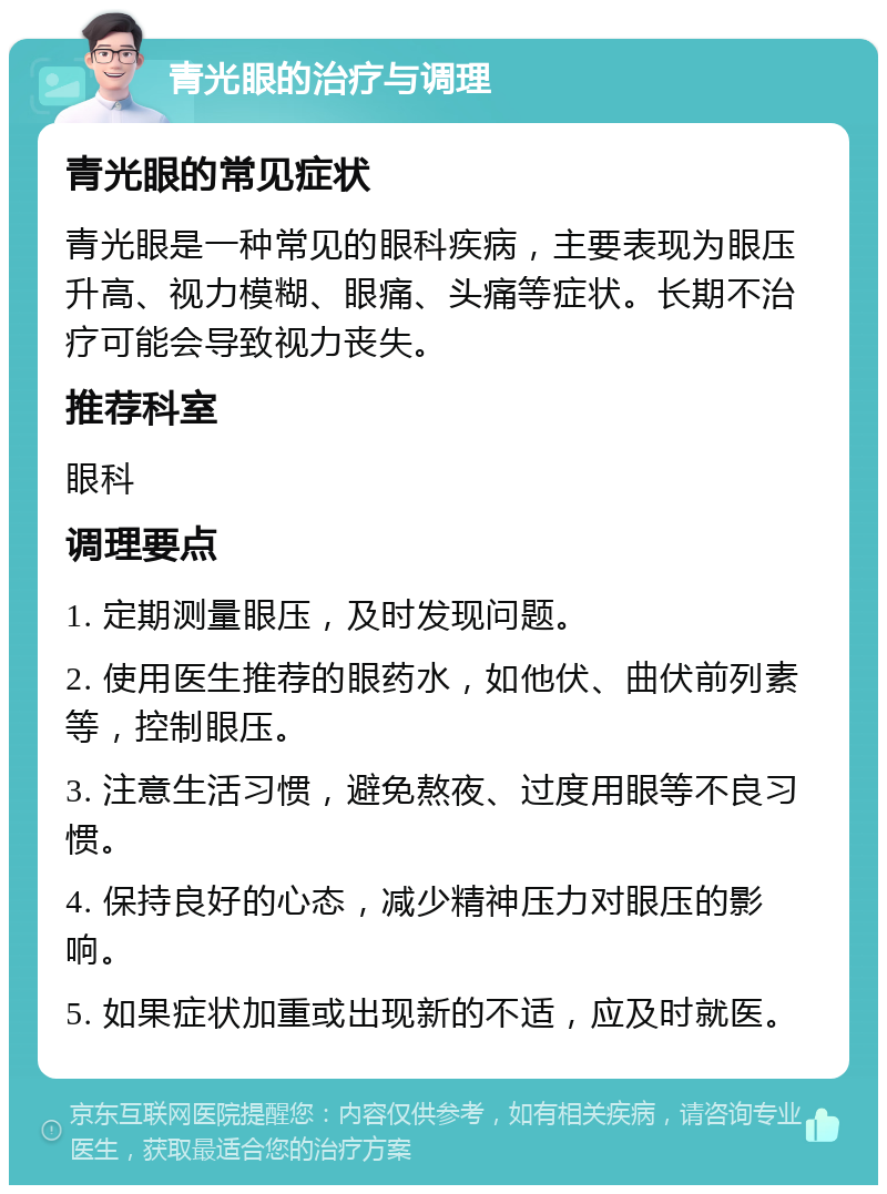 青光眼的治疗与调理 青光眼的常见症状 青光眼是一种常见的眼科疾病，主要表现为眼压升高、视力模糊、眼痛、头痛等症状。长期不治疗可能会导致视力丧失。 推荐科室 眼科 调理要点 1. 定期测量眼压，及时发现问题。 2. 使用医生推荐的眼药水，如他伏、曲伏前列素等，控制眼压。 3. 注意生活习惯，避免熬夜、过度用眼等不良习惯。 4. 保持良好的心态，减少精神压力对眼压的影响。 5. 如果症状加重或出现新的不适，应及时就医。