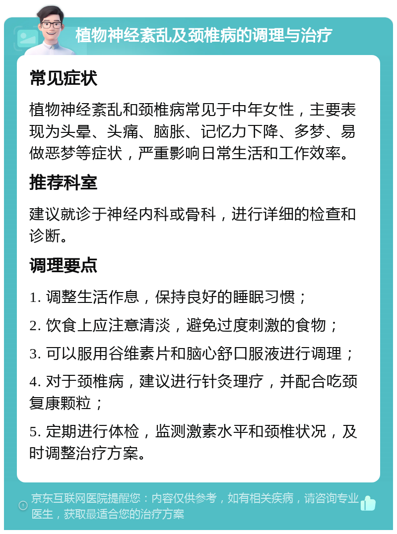 植物神经紊乱及颈椎病的调理与治疗 常见症状 植物神经紊乱和颈椎病常见于中年女性，主要表现为头晕、头痛、脑胀、记忆力下降、多梦、易做恶梦等症状，严重影响日常生活和工作效率。 推荐科室 建议就诊于神经内科或骨科，进行详细的检查和诊断。 调理要点 1. 调整生活作息，保持良好的睡眠习惯； 2. 饮食上应注意清淡，避免过度刺激的食物； 3. 可以服用谷维素片和脑心舒口服液进行调理； 4. 对于颈椎病，建议进行针灸理疗，并配合吃颈复康颗粒； 5. 定期进行体检，监测激素水平和颈椎状况，及时调整治疗方案。