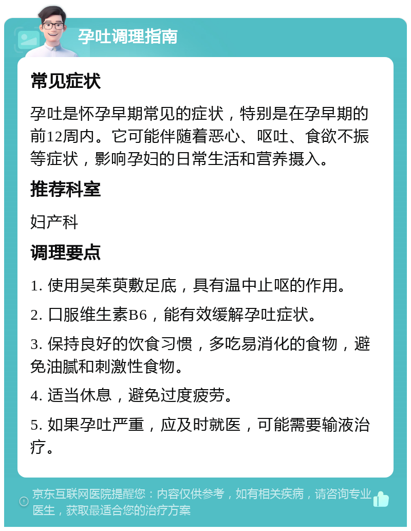 孕吐调理指南 常见症状 孕吐是怀孕早期常见的症状，特别是在孕早期的前12周内。它可能伴随着恶心、呕吐、食欲不振等症状，影响孕妇的日常生活和营养摄入。 推荐科室 妇产科 调理要点 1. 使用吴茱萸敷足底，具有温中止呕的作用。 2. 口服维生素B6，能有效缓解孕吐症状。 3. 保持良好的饮食习惯，多吃易消化的食物，避免油腻和刺激性食物。 4. 适当休息，避免过度疲劳。 5. 如果孕吐严重，应及时就医，可能需要输液治疗。