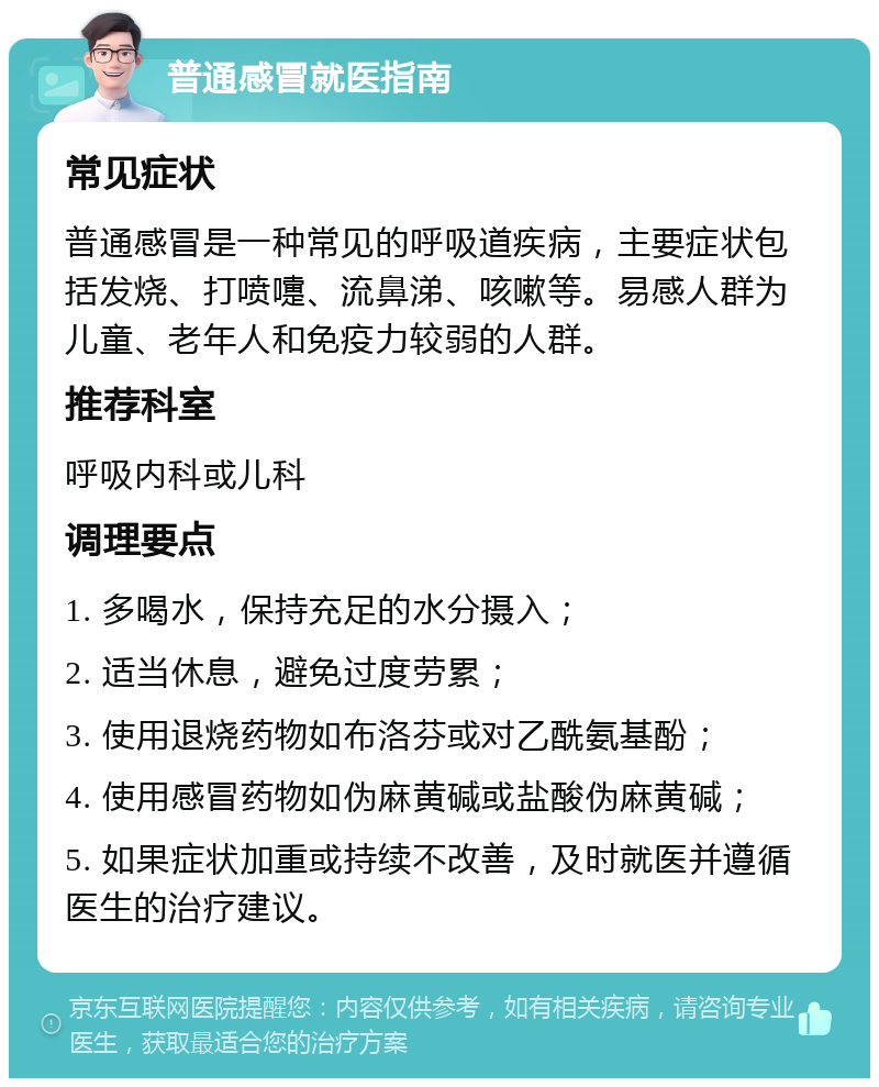 普通感冒就医指南 常见症状 普通感冒是一种常见的呼吸道疾病，主要症状包括发烧、打喷嚏、流鼻涕、咳嗽等。易感人群为儿童、老年人和免疫力较弱的人群。 推荐科室 呼吸内科或儿科 调理要点 1. 多喝水，保持充足的水分摄入； 2. 适当休息，避免过度劳累； 3. 使用退烧药物如布洛芬或对乙酰氨基酚； 4. 使用感冒药物如伪麻黄碱或盐酸伪麻黄碱； 5. 如果症状加重或持续不改善，及时就医并遵循医生的治疗建议。