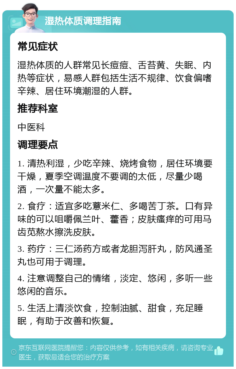 湿热体质调理指南 常见症状 湿热体质的人群常见长痘痘、舌苔黄、失眠、内热等症状，易感人群包括生活不规律、饮食偏嗜辛辣、居住环境潮湿的人群。 推荐科室 中医科 调理要点 1. 清热利湿，少吃辛辣、烧烤食物，居住环境要干燥，夏季空调温度不要调的太低，尽量少喝酒，一次量不能太多。 2. 食疗：适宜多吃薏米仁、多喝苦丁茶。口有异味的可以咀嚼佩兰叶、藿香；皮肤瘙痒的可用马齿苋熬水擦洗皮肤。 3. 药疗：三仁汤药方或者龙胆泻肝丸，防风通圣丸也可用于调理。 4. 注意调整自己的情绪，淡定、悠闲，多听一些悠闲的音乐。 5. 生活上清淡饮食，控制油腻、甜食，充足睡眠，有助于改善和恢复。