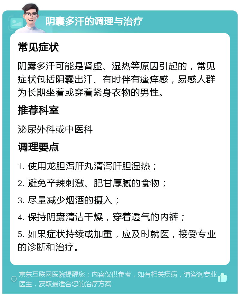 阴囊多汗的调理与治疗 常见症状 阴囊多汗可能是肾虚、湿热等原因引起的，常见症状包括阴囊出汗、有时伴有瘙痒感，易感人群为长期坐着或穿着紧身衣物的男性。 推荐科室 泌尿外科或中医科 调理要点 1. 使用龙胆泻肝丸清泻肝胆湿热； 2. 避免辛辣刺激、肥甘厚腻的食物； 3. 尽量减少烟酒的摄入； 4. 保持阴囊清洁干燥，穿着透气的内裤； 5. 如果症状持续或加重，应及时就医，接受专业的诊断和治疗。