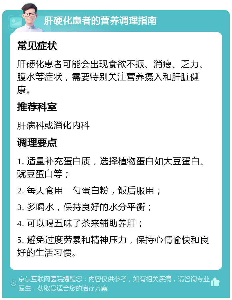 肝硬化患者的营养调理指南 常见症状 肝硬化患者可能会出现食欲不振、消瘦、乏力、腹水等症状，需要特别关注营养摄入和肝脏健康。 推荐科室 肝病科或消化内科 调理要点 1. 适量补充蛋白质，选择植物蛋白如大豆蛋白、豌豆蛋白等； 2. 每天食用一勺蛋白粉，饭后服用； 3. 多喝水，保持良好的水分平衡； 4. 可以喝五味子茶来辅助养肝； 5. 避免过度劳累和精神压力，保持心情愉快和良好的生活习惯。