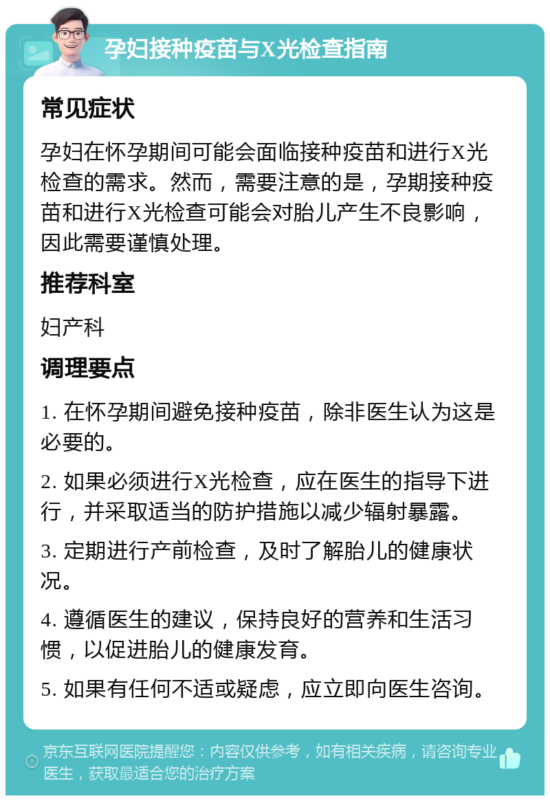 孕妇接种疫苗与X光检查指南 常见症状 孕妇在怀孕期间可能会面临接种疫苗和进行X光检查的需求。然而，需要注意的是，孕期接种疫苗和进行X光检查可能会对胎儿产生不良影响，因此需要谨慎处理。 推荐科室 妇产科 调理要点 1. 在怀孕期间避免接种疫苗，除非医生认为这是必要的。 2. 如果必须进行X光检查，应在医生的指导下进行，并采取适当的防护措施以减少辐射暴露。 3. 定期进行产前检查，及时了解胎儿的健康状况。 4. 遵循医生的建议，保持良好的营养和生活习惯，以促进胎儿的健康发育。 5. 如果有任何不适或疑虑，应立即向医生咨询。