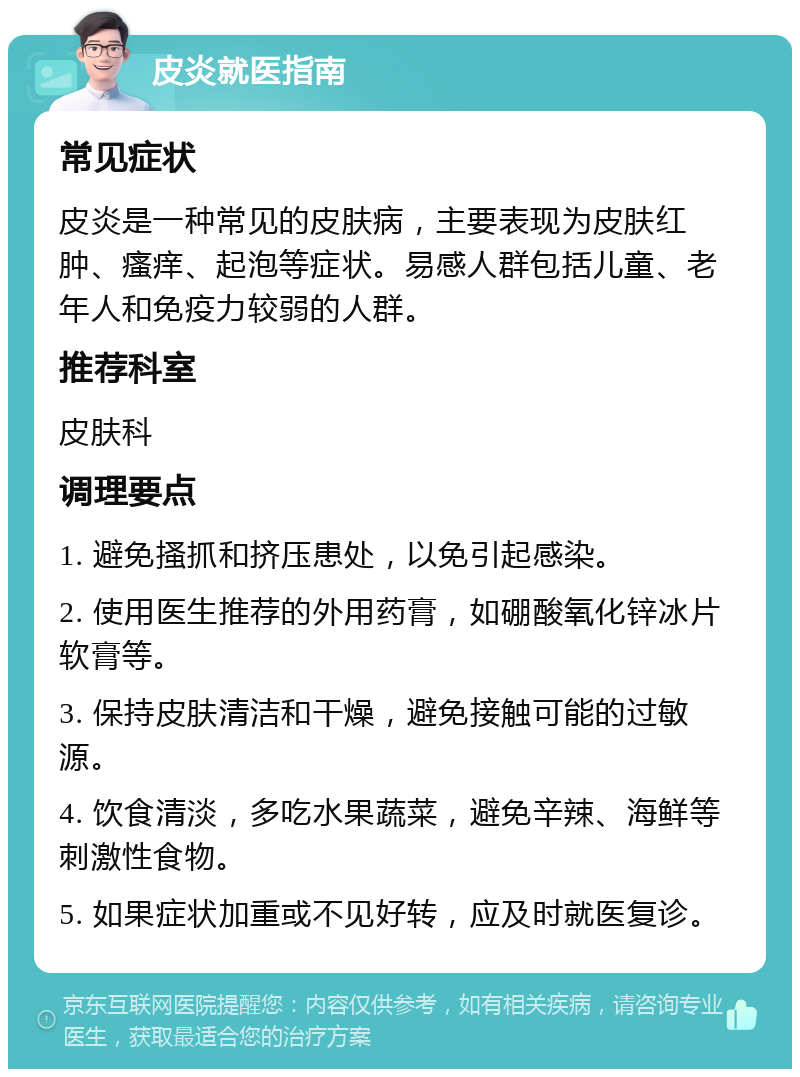 皮炎就医指南 常见症状 皮炎是一种常见的皮肤病，主要表现为皮肤红肿、瘙痒、起泡等症状。易感人群包括儿童、老年人和免疫力较弱的人群。 推荐科室 皮肤科 调理要点 1. 避免搔抓和挤压患处，以免引起感染。 2. 使用医生推荐的外用药膏，如硼酸氧化锌冰片软膏等。 3. 保持皮肤清洁和干燥，避免接触可能的过敏源。 4. 饮食清淡，多吃水果蔬菜，避免辛辣、海鲜等刺激性食物。 5. 如果症状加重或不见好转，应及时就医复诊。