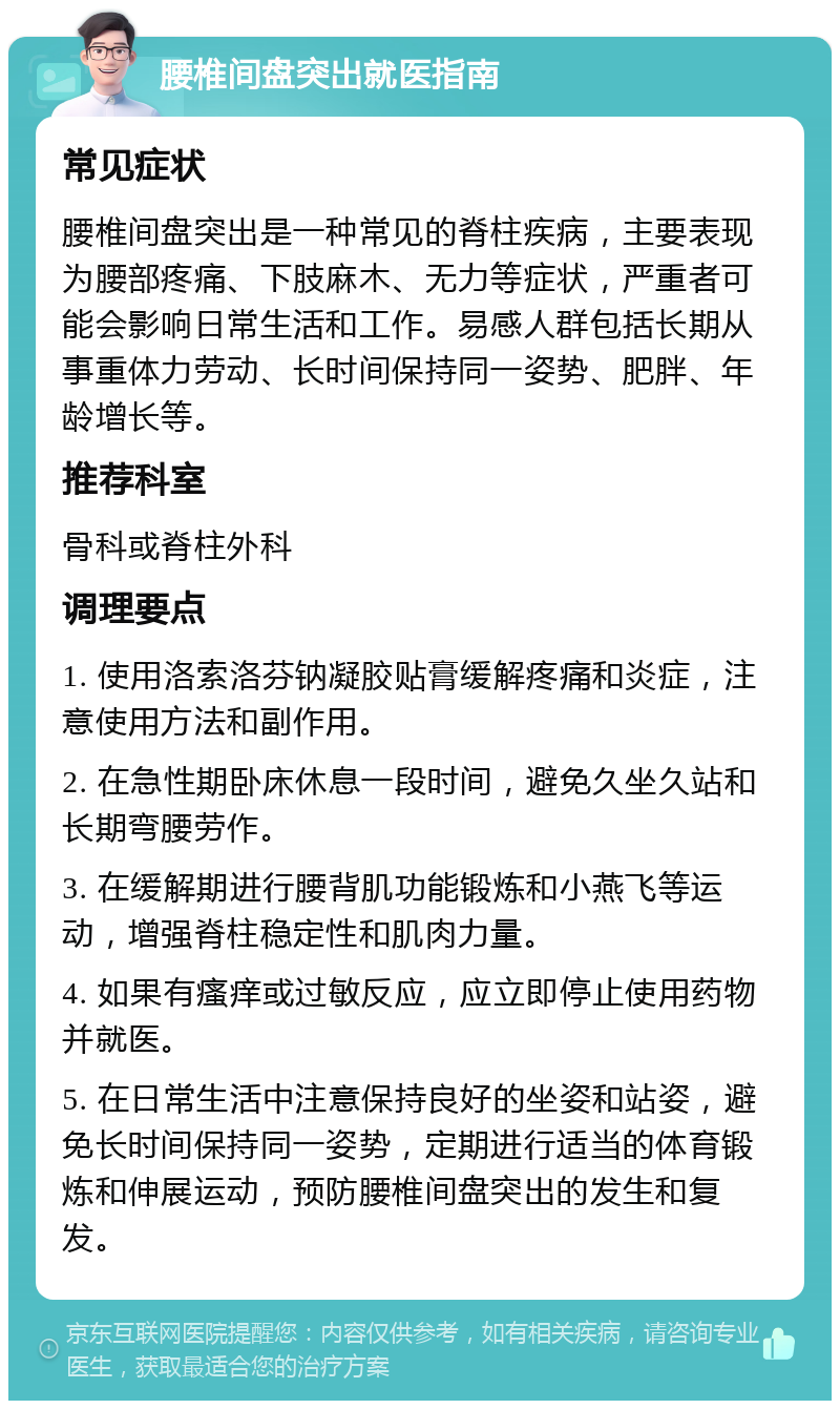 腰椎间盘突出就医指南 常见症状 腰椎间盘突出是一种常见的脊柱疾病，主要表现为腰部疼痛、下肢麻木、无力等症状，严重者可能会影响日常生活和工作。易感人群包括长期从事重体力劳动、长时间保持同一姿势、肥胖、年龄增长等。 推荐科室 骨科或脊柱外科 调理要点 1. 使用洛索洛芬钠凝胶贴膏缓解疼痛和炎症，注意使用方法和副作用。 2. 在急性期卧床休息一段时间，避免久坐久站和长期弯腰劳作。 3. 在缓解期进行腰背肌功能锻炼和小燕飞等运动，增强脊柱稳定性和肌肉力量。 4. 如果有瘙痒或过敏反应，应立即停止使用药物并就医。 5. 在日常生活中注意保持良好的坐姿和站姿，避免长时间保持同一姿势，定期进行适当的体育锻炼和伸展运动，预防腰椎间盘突出的发生和复发。