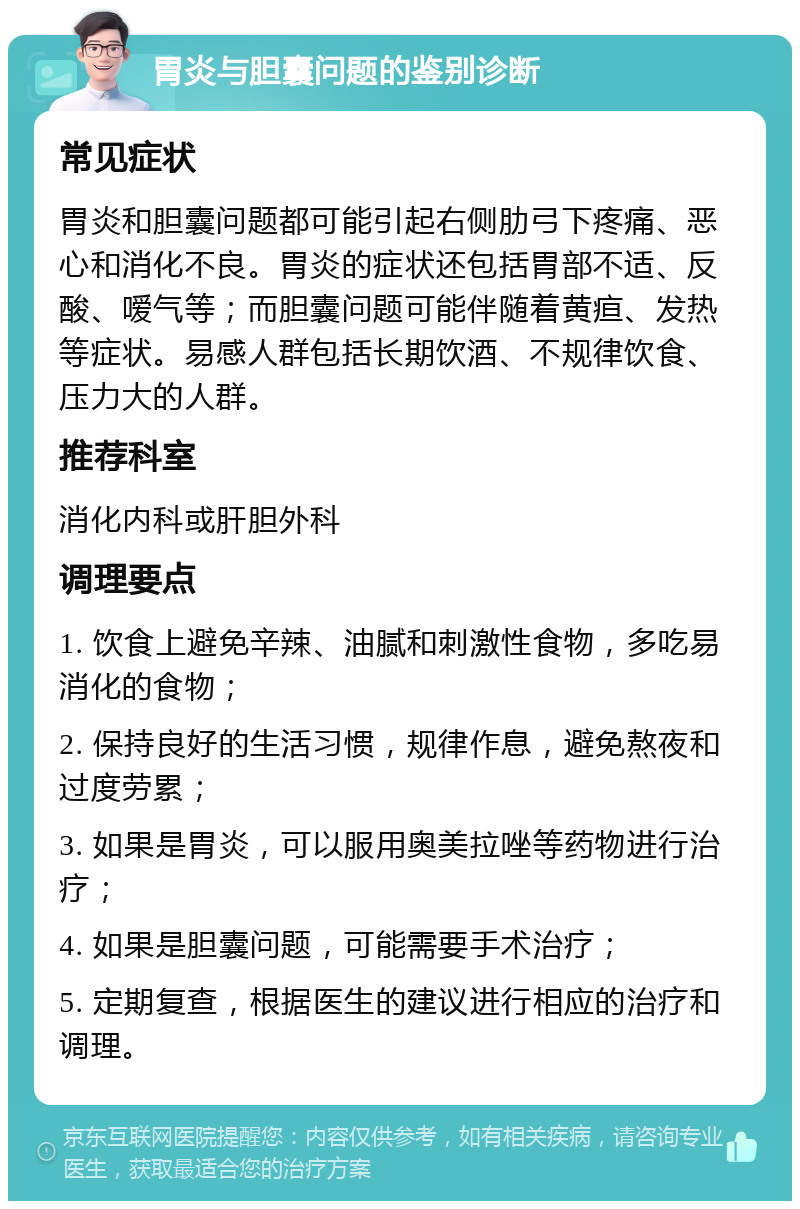 胃炎与胆囊问题的鉴别诊断 常见症状 胃炎和胆囊问题都可能引起右侧肋弓下疼痛、恶心和消化不良。胃炎的症状还包括胃部不适、反酸、嗳气等；而胆囊问题可能伴随着黄疸、发热等症状。易感人群包括长期饮酒、不规律饮食、压力大的人群。 推荐科室 消化内科或肝胆外科 调理要点 1. 饮食上避免辛辣、油腻和刺激性食物，多吃易消化的食物； 2. 保持良好的生活习惯，规律作息，避免熬夜和过度劳累； 3. 如果是胃炎，可以服用奥美拉唑等药物进行治疗； 4. 如果是胆囊问题，可能需要手术治疗； 5. 定期复查，根据医生的建议进行相应的治疗和调理。