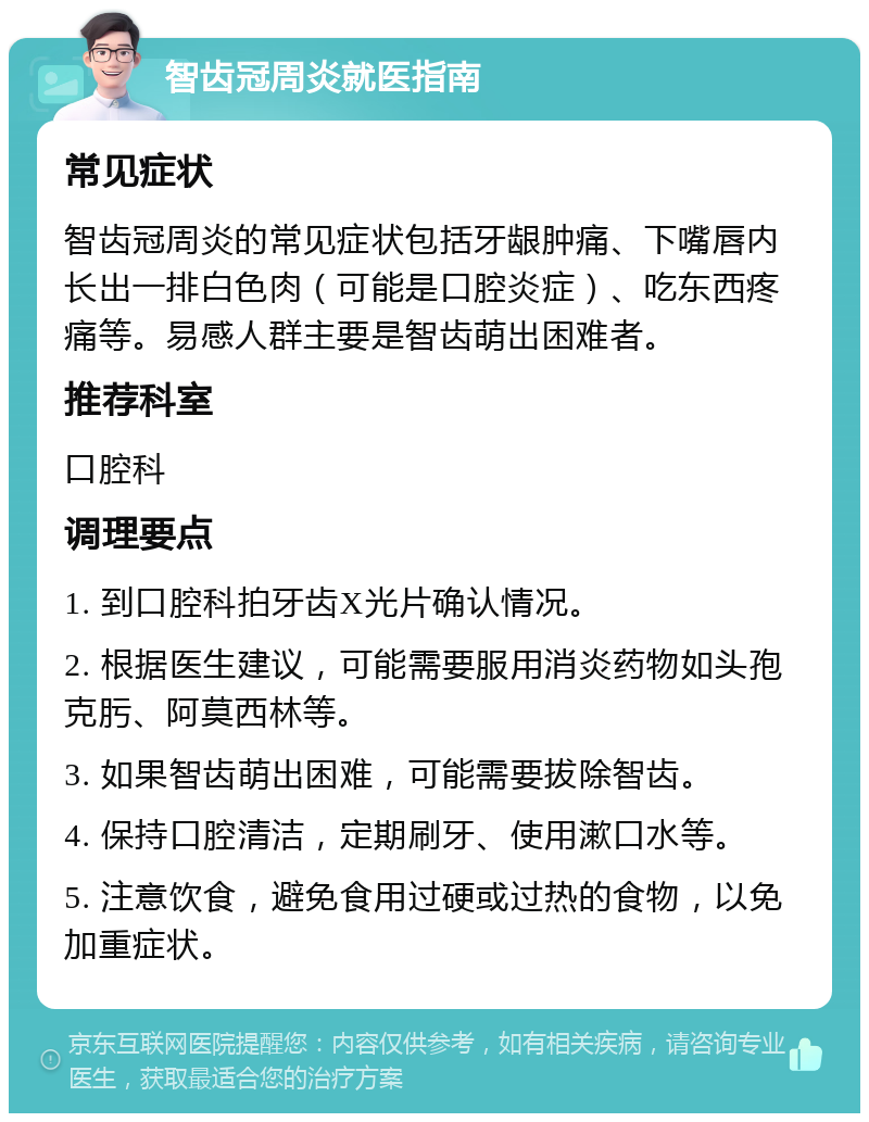 智齿冠周炎就医指南 常见症状 智齿冠周炎的常见症状包括牙龈肿痛、下嘴唇内长出一排白色肉（可能是口腔炎症）、吃东西疼痛等。易感人群主要是智齿萌出困难者。 推荐科室 口腔科 调理要点 1. 到口腔科拍牙齿X光片确认情况。 2. 根据医生建议，可能需要服用消炎药物如头孢克肟、阿莫西林等。 3. 如果智齿萌出困难，可能需要拔除智齿。 4. 保持口腔清洁，定期刷牙、使用漱口水等。 5. 注意饮食，避免食用过硬或过热的食物，以免加重症状。