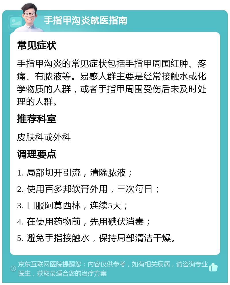 手指甲沟炎就医指南 常见症状 手指甲沟炎的常见症状包括手指甲周围红肿、疼痛、有脓液等。易感人群主要是经常接触水或化学物质的人群，或者手指甲周围受伤后未及时处理的人群。 推荐科室 皮肤科或外科 调理要点 1. 局部切开引流，清除脓液； 2. 使用百多邦软膏外用，三次每日； 3. 口服阿莫西林，连续5天； 4. 在使用药物前，先用碘伏消毒； 5. 避免手指接触水，保持局部清洁干燥。