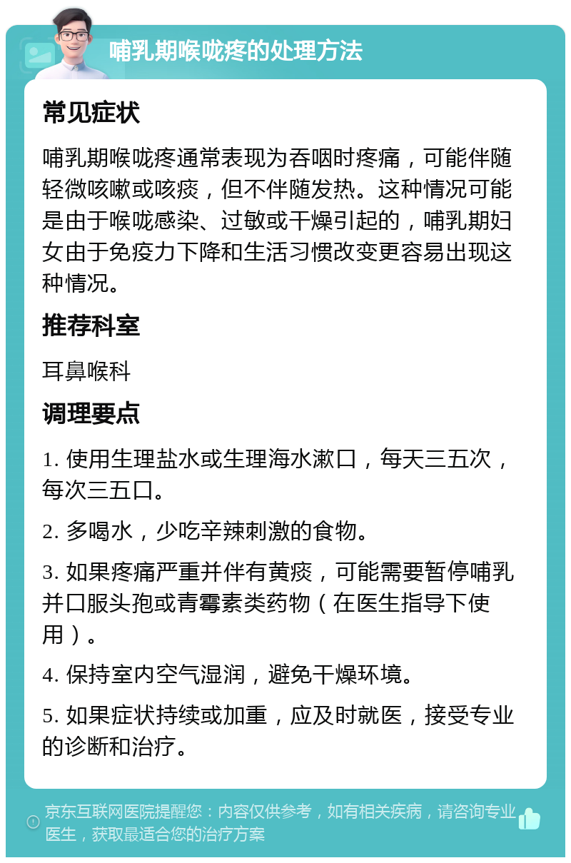 哺乳期喉咙疼的处理方法 常见症状 哺乳期喉咙疼通常表现为吞咽时疼痛，可能伴随轻微咳嗽或咳痰，但不伴随发热。这种情况可能是由于喉咙感染、过敏或干燥引起的，哺乳期妇女由于免疫力下降和生活习惯改变更容易出现这种情况。 推荐科室 耳鼻喉科 调理要点 1. 使用生理盐水或生理海水漱口，每天三五次，每次三五口。 2. 多喝水，少吃辛辣刺激的食物。 3. 如果疼痛严重并伴有黄痰，可能需要暂停哺乳并口服头孢或青霉素类药物（在医生指导下使用）。 4. 保持室内空气湿润，避免干燥环境。 5. 如果症状持续或加重，应及时就医，接受专业的诊断和治疗。