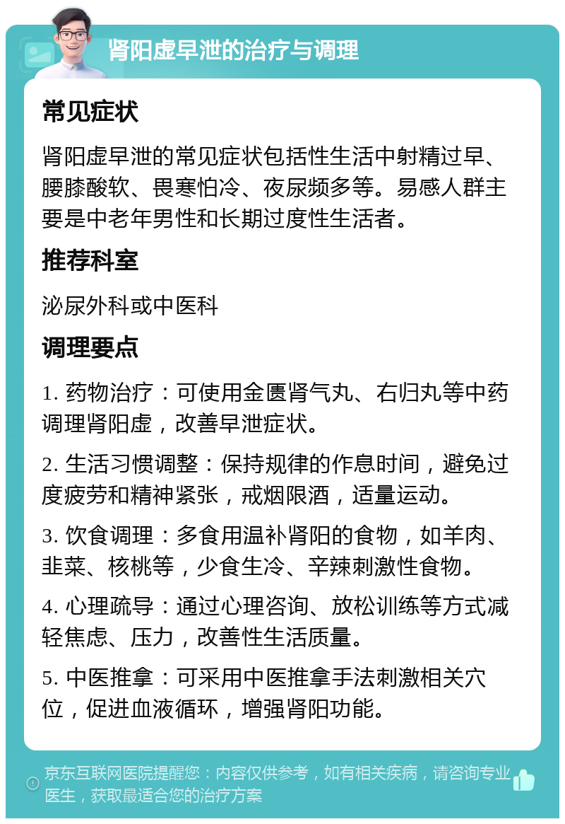 肾阳虚早泄的治疗与调理 常见症状 肾阳虚早泄的常见症状包括性生活中射精过早、腰膝酸软、畏寒怕冷、夜尿频多等。易感人群主要是中老年男性和长期过度性生活者。 推荐科室 泌尿外科或中医科 调理要点 1. 药物治疗：可使用金匮肾气丸、右归丸等中药调理肾阳虚，改善早泄症状。 2. 生活习惯调整：保持规律的作息时间，避免过度疲劳和精神紧张，戒烟限酒，适量运动。 3. 饮食调理：多食用温补肾阳的食物，如羊肉、韭菜、核桃等，少食生冷、辛辣刺激性食物。 4. 心理疏导：通过心理咨询、放松训练等方式减轻焦虑、压力，改善性生活质量。 5. 中医推拿：可采用中医推拿手法刺激相关穴位，促进血液循环，增强肾阳功能。