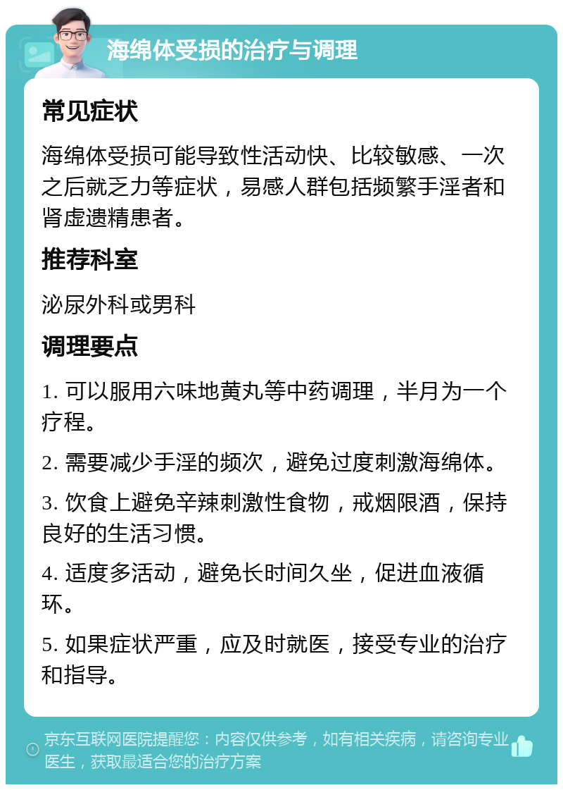 海绵体受损的治疗与调理 常见症状 海绵体受损可能导致性活动快、比较敏感、一次之后就乏力等症状，易感人群包括频繁手淫者和肾虚遗精患者。 推荐科室 泌尿外科或男科 调理要点 1. 可以服用六味地黄丸等中药调理，半月为一个疗程。 2. 需要减少手淫的频次，避免过度刺激海绵体。 3. 饮食上避免辛辣刺激性食物，戒烟限酒，保持良好的生活习惯。 4. 适度多活动，避免长时间久坐，促进血液循环。 5. 如果症状严重，应及时就医，接受专业的治疗和指导。