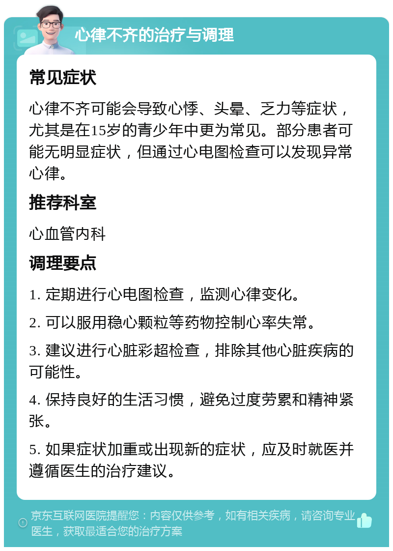 心律不齐的治疗与调理 常见症状 心律不齐可能会导致心悸、头晕、乏力等症状，尤其是在15岁的青少年中更为常见。部分患者可能无明显症状，但通过心电图检查可以发现异常心律。 推荐科室 心血管内科 调理要点 1. 定期进行心电图检查，监测心律变化。 2. 可以服用稳心颗粒等药物控制心率失常。 3. 建议进行心脏彩超检查，排除其他心脏疾病的可能性。 4. 保持良好的生活习惯，避免过度劳累和精神紧张。 5. 如果症状加重或出现新的症状，应及时就医并遵循医生的治疗建议。