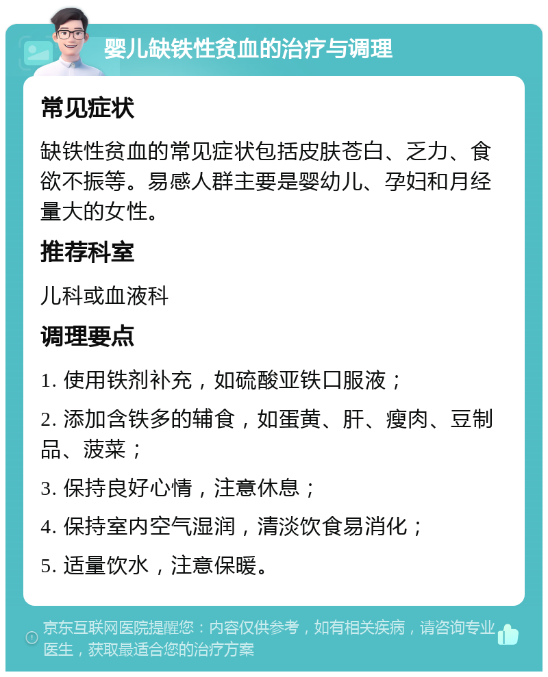 婴儿缺铁性贫血的治疗与调理 常见症状 缺铁性贫血的常见症状包括皮肤苍白、乏力、食欲不振等。易感人群主要是婴幼儿、孕妇和月经量大的女性。 推荐科室 儿科或血液科 调理要点 1. 使用铁剂补充，如硫酸亚铁口服液； 2. 添加含铁多的辅食，如蛋黄、肝、瘦肉、豆制品、菠菜； 3. 保持良好心情，注意休息； 4. 保持室内空气湿润，清淡饮食易消化； 5. 适量饮水，注意保暖。