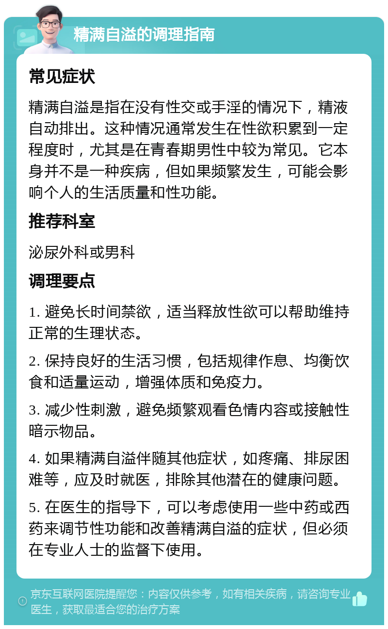 精满自溢的调理指南 常见症状 精满自溢是指在没有性交或手淫的情况下，精液自动排出。这种情况通常发生在性欲积累到一定程度时，尤其是在青春期男性中较为常见。它本身并不是一种疾病，但如果频繁发生，可能会影响个人的生活质量和性功能。 推荐科室 泌尿外科或男科 调理要点 1. 避免长时间禁欲，适当释放性欲可以帮助维持正常的生理状态。 2. 保持良好的生活习惯，包括规律作息、均衡饮食和适量运动，增强体质和免疫力。 3. 减少性刺激，避免频繁观看色情内容或接触性暗示物品。 4. 如果精满自溢伴随其他症状，如疼痛、排尿困难等，应及时就医，排除其他潜在的健康问题。 5. 在医生的指导下，可以考虑使用一些中药或西药来调节性功能和改善精满自溢的症状，但必须在专业人士的监督下使用。