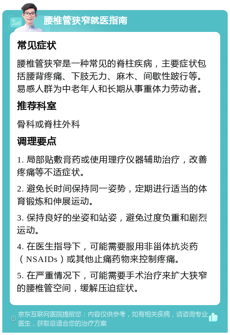 腰椎管狭窄就医指南 常见症状 腰椎管狭窄是一种常见的脊柱疾病，主要症状包括腰背疼痛、下肢无力、麻木、间歇性跛行等。易感人群为中老年人和长期从事重体力劳动者。 推荐科室 骨科或脊柱外科 调理要点 1. 局部贴敷膏药或使用理疗仪器辅助治疗，改善疼痛等不适症状。 2. 避免长时间保持同一姿势，定期进行适当的体育锻炼和伸展运动。 3. 保持良好的坐姿和站姿，避免过度负重和剧烈运动。 4. 在医生指导下，可能需要服用非甾体抗炎药（NSAIDs）或其他止痛药物来控制疼痛。 5. 在严重情况下，可能需要手术治疗来扩大狭窄的腰椎管空间，缓解压迫症状。