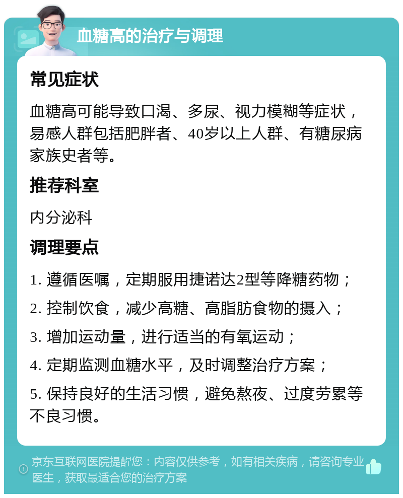 血糖高的治疗与调理 常见症状 血糖高可能导致口渴、多尿、视力模糊等症状，易感人群包括肥胖者、40岁以上人群、有糖尿病家族史者等。 推荐科室 内分泌科 调理要点 1. 遵循医嘱，定期服用捷诺达2型等降糖药物； 2. 控制饮食，减少高糖、高脂肪食物的摄入； 3. 增加运动量，进行适当的有氧运动； 4. 定期监测血糖水平，及时调整治疗方案； 5. 保持良好的生活习惯，避免熬夜、过度劳累等不良习惯。