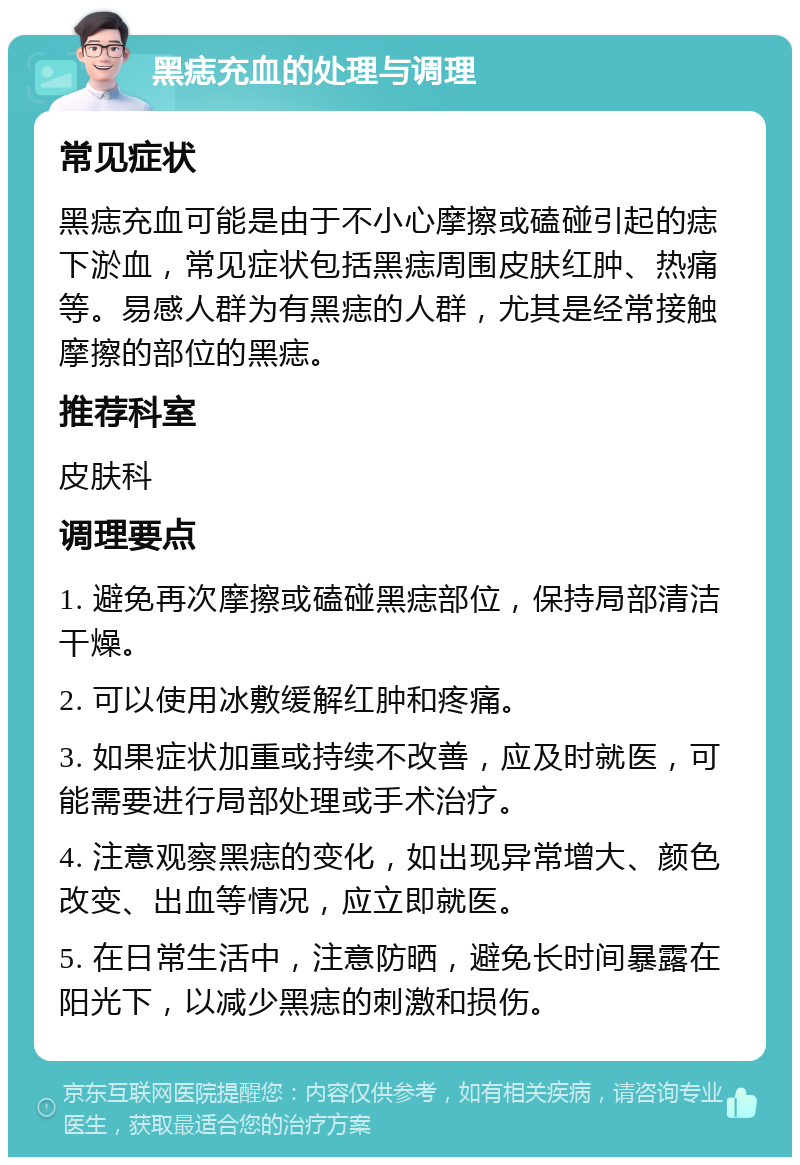 黑痣充血的处理与调理 常见症状 黑痣充血可能是由于不小心摩擦或磕碰引起的痣下淤血，常见症状包括黑痣周围皮肤红肿、热痛等。易感人群为有黑痣的人群，尤其是经常接触摩擦的部位的黑痣。 推荐科室 皮肤科 调理要点 1. 避免再次摩擦或磕碰黑痣部位，保持局部清洁干燥。 2. 可以使用冰敷缓解红肿和疼痛。 3. 如果症状加重或持续不改善，应及时就医，可能需要进行局部处理或手术治疗。 4. 注意观察黑痣的变化，如出现异常增大、颜色改变、出血等情况，应立即就医。 5. 在日常生活中，注意防晒，避免长时间暴露在阳光下，以减少黑痣的刺激和损伤。