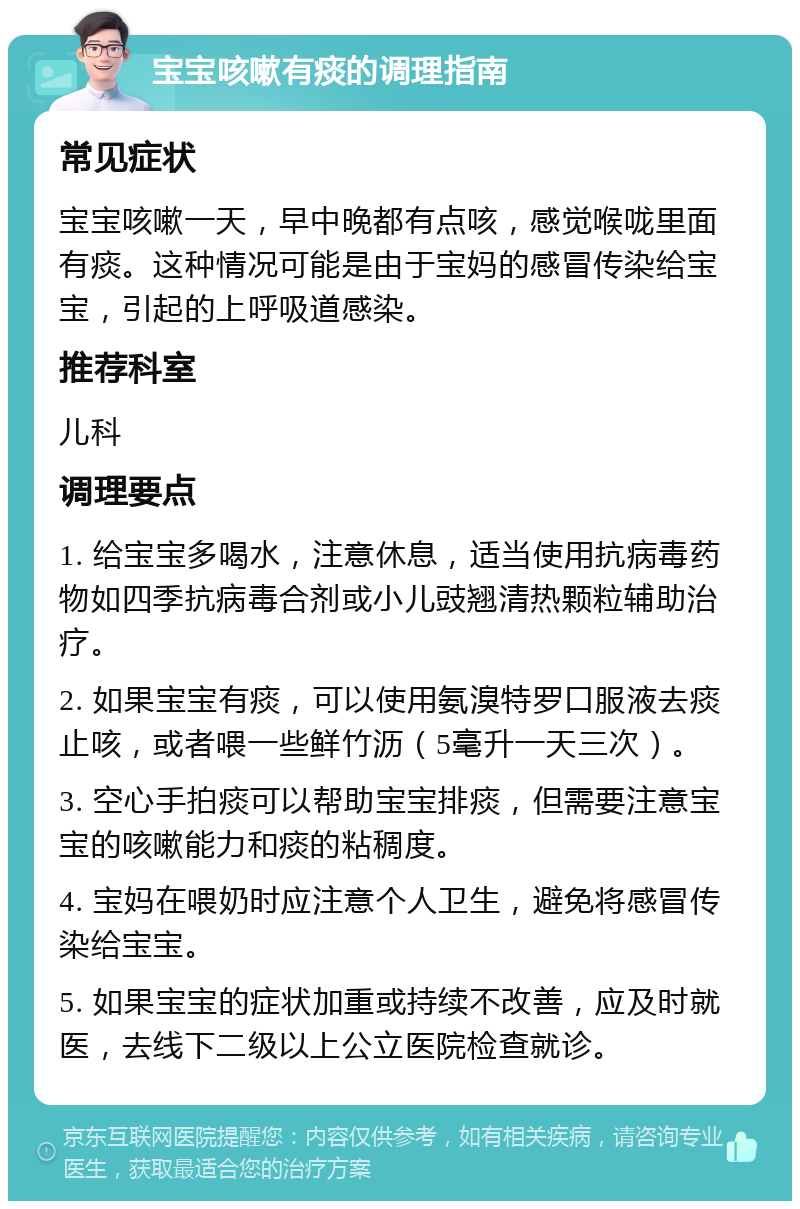 宝宝咳嗽有痰的调理指南 常见症状 宝宝咳嗽一天，早中晚都有点咳，感觉喉咙里面有痰。这种情况可能是由于宝妈的感冒传染给宝宝，引起的上呼吸道感染。 推荐科室 儿科 调理要点 1. 给宝宝多喝水，注意休息，适当使用抗病毒药物如四季抗病毒合剂或小儿豉翘清热颗粒辅助治疗。 2. 如果宝宝有痰，可以使用氨溴特罗口服液去痰止咳，或者喂一些鲜竹沥（5毫升一天三次）。 3. 空心手拍痰可以帮助宝宝排痰，但需要注意宝宝的咳嗽能力和痰的粘稠度。 4. 宝妈在喂奶时应注意个人卫生，避免将感冒传染给宝宝。 5. 如果宝宝的症状加重或持续不改善，应及时就医，去线下二级以上公立医院检查就诊。