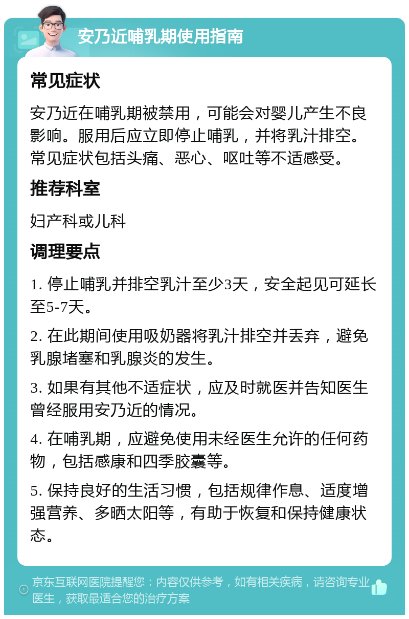 安乃近哺乳期使用指南 常见症状 安乃近在哺乳期被禁用，可能会对婴儿产生不良影响。服用后应立即停止哺乳，并将乳汁排空。常见症状包括头痛、恶心、呕吐等不适感受。 推荐科室 妇产科或儿科 调理要点 1. 停止哺乳并排空乳汁至少3天，安全起见可延长至5-7天。 2. 在此期间使用吸奶器将乳汁排空并丢弃，避免乳腺堵塞和乳腺炎的发生。 3. 如果有其他不适症状，应及时就医并告知医生曾经服用安乃近的情况。 4. 在哺乳期，应避免使用未经医生允许的任何药物，包括感康和四季胶囊等。 5. 保持良好的生活习惯，包括规律作息、适度增强营养、多晒太阳等，有助于恢复和保持健康状态。