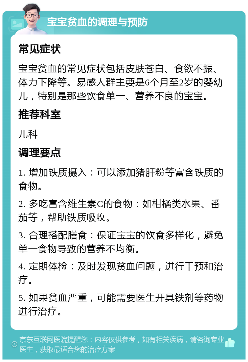 宝宝贫血的调理与预防 常见症状 宝宝贫血的常见症状包括皮肤苍白、食欲不振、体力下降等。易感人群主要是6个月至2岁的婴幼儿，特别是那些饮食单一、营养不良的宝宝。 推荐科室 儿科 调理要点 1. 增加铁质摄入：可以添加猪肝粉等富含铁质的食物。 2. 多吃富含维生素C的食物：如柑橘类水果、番茄等，帮助铁质吸收。 3. 合理搭配膳食：保证宝宝的饮食多样化，避免单一食物导致的营养不均衡。 4. 定期体检：及时发现贫血问题，进行干预和治疗。 5. 如果贫血严重，可能需要医生开具铁剂等药物进行治疗。