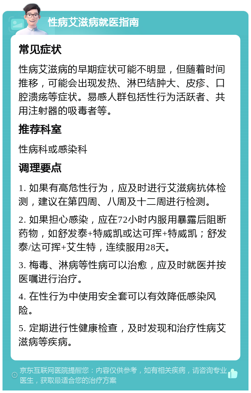 性病艾滋病就医指南 常见症状 性病艾滋病的早期症状可能不明显，但随着时间推移，可能会出现发热、淋巴结肿大、皮疹、口腔溃疡等症状。易感人群包括性行为活跃者、共用注射器的吸毒者等。 推荐科室 性病科或感染科 调理要点 1. 如果有高危性行为，应及时进行艾滋病抗体检测，建议在第四周、八周及十二周进行检测。 2. 如果担心感染，应在72小时内服用暴露后阻断药物，如舒发泰+特威凯或达可挥+特威凯；舒发泰/达可挥+艾生特，连续服用28天。 3. 梅毒、淋病等性病可以治愈，应及时就医并按医嘱进行治疗。 4. 在性行为中使用安全套可以有效降低感染风险。 5. 定期进行性健康检查，及时发现和治疗性病艾滋病等疾病。