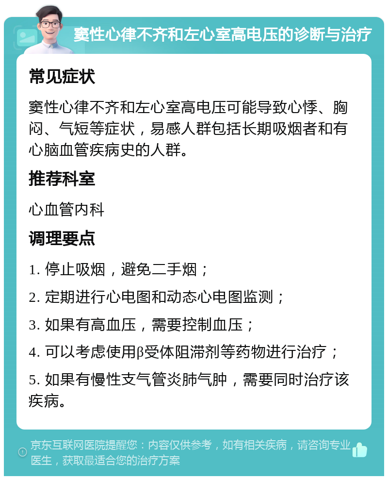 窦性心律不齐和左心室高电压的诊断与治疗 常见症状 窦性心律不齐和左心室高电压可能导致心悸、胸闷、气短等症状，易感人群包括长期吸烟者和有心脑血管疾病史的人群。 推荐科室 心血管内科 调理要点 1. 停止吸烟，避免二手烟； 2. 定期进行心电图和动态心电图监测； 3. 如果有高血压，需要控制血压； 4. 可以考虑使用β受体阻滞剂等药物进行治疗； 5. 如果有慢性支气管炎肺气肿，需要同时治疗该疾病。