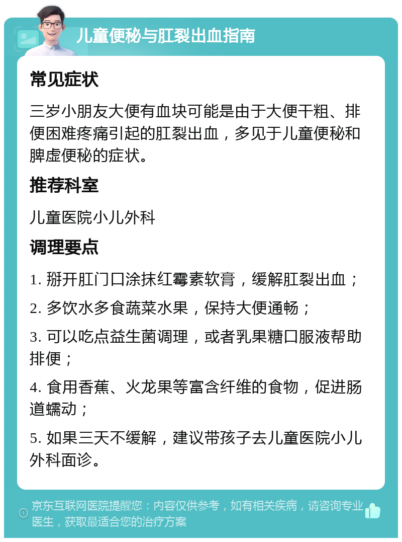 儿童便秘与肛裂出血指南 常见症状 三岁小朋友大便有血块可能是由于大便干粗、排便困难疼痛引起的肛裂出血，多见于儿童便秘和脾虚便秘的症状。 推荐科室 儿童医院小儿外科 调理要点 1. 掰开肛门口涂抹红霉素软膏，缓解肛裂出血； 2. 多饮水多食蔬菜水果，保持大便通畅； 3. 可以吃点益生菌调理，或者乳果糖口服液帮助排便； 4. 食用香蕉、火龙果等富含纤维的食物，促进肠道蠕动； 5. 如果三天不缓解，建议带孩子去儿童医院小儿外科面诊。