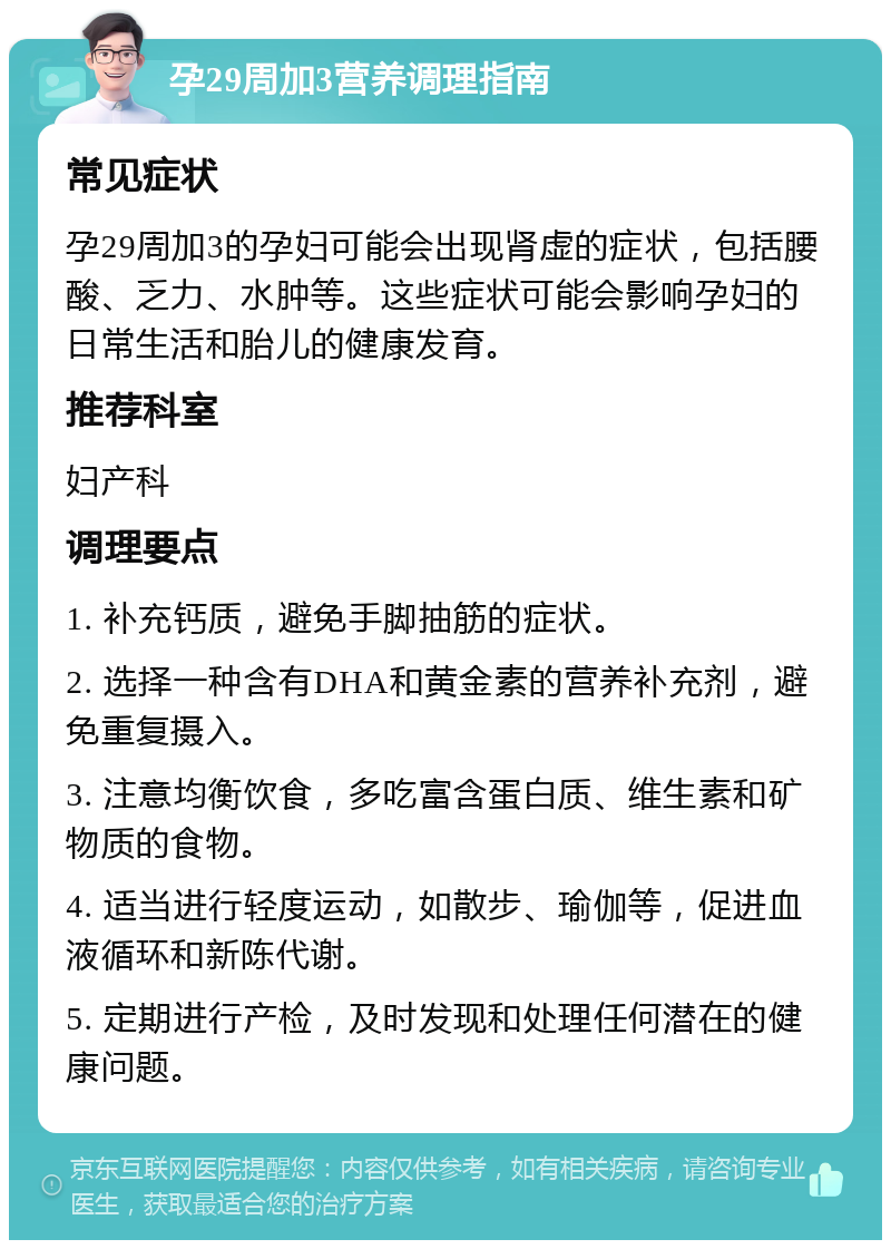 孕29周加3营养调理指南 常见症状 孕29周加3的孕妇可能会出现肾虚的症状，包括腰酸、乏力、水肿等。这些症状可能会影响孕妇的日常生活和胎儿的健康发育。 推荐科室 妇产科 调理要点 1. 补充钙质，避免手脚抽筋的症状。 2. 选择一种含有DHA和黄金素的营养补充剂，避免重复摄入。 3. 注意均衡饮食，多吃富含蛋白质、维生素和矿物质的食物。 4. 适当进行轻度运动，如散步、瑜伽等，促进血液循环和新陈代谢。 5. 定期进行产检，及时发现和处理任何潜在的健康问题。