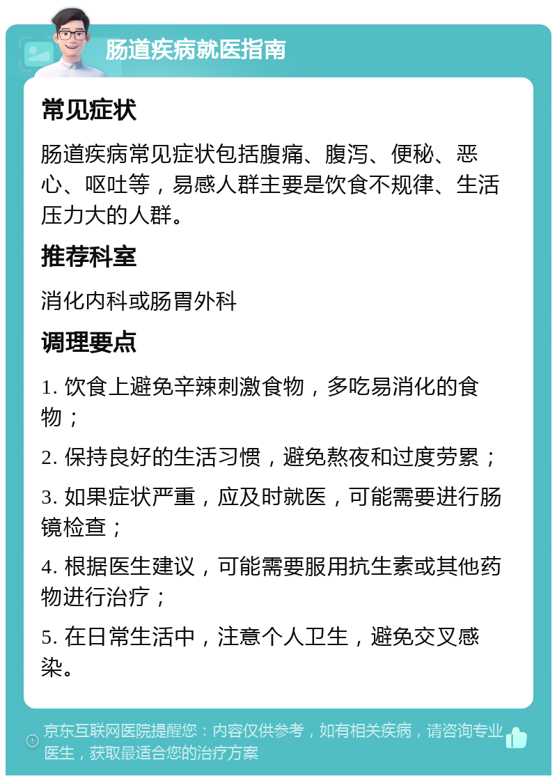 肠道疾病就医指南 常见症状 肠道疾病常见症状包括腹痛、腹泻、便秘、恶心、呕吐等，易感人群主要是饮食不规律、生活压力大的人群。 推荐科室 消化内科或肠胃外科 调理要点 1. 饮食上避免辛辣刺激食物，多吃易消化的食物； 2. 保持良好的生活习惯，避免熬夜和过度劳累； 3. 如果症状严重，应及时就医，可能需要进行肠镜检查； 4. 根据医生建议，可能需要服用抗生素或其他药物进行治疗； 5. 在日常生活中，注意个人卫生，避免交叉感染。