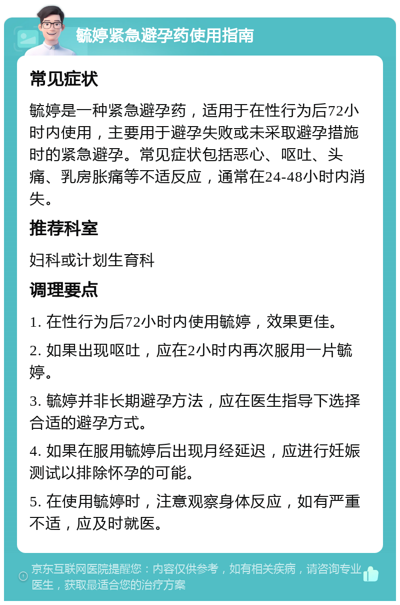 毓婷紧急避孕药使用指南 常见症状 毓婷是一种紧急避孕药，适用于在性行为后72小时内使用，主要用于避孕失败或未采取避孕措施时的紧急避孕。常见症状包括恶心、呕吐、头痛、乳房胀痛等不适反应，通常在24-48小时内消失。 推荐科室 妇科或计划生育科 调理要点 1. 在性行为后72小时内使用毓婷，效果更佳。 2. 如果出现呕吐，应在2小时内再次服用一片毓婷。 3. 毓婷并非长期避孕方法，应在医生指导下选择合适的避孕方式。 4. 如果在服用毓婷后出现月经延迟，应进行妊娠测试以排除怀孕的可能。 5. 在使用毓婷时，注意观察身体反应，如有严重不适，应及时就医。