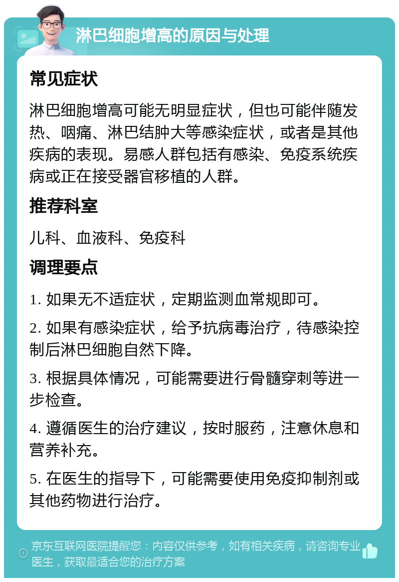 淋巴细胞增高的原因与处理 常见症状 淋巴细胞增高可能无明显症状，但也可能伴随发热、咽痛、淋巴结肿大等感染症状，或者是其他疾病的表现。易感人群包括有感染、免疫系统疾病或正在接受器官移植的人群。 推荐科室 儿科、血液科、免疫科 调理要点 1. 如果无不适症状，定期监测血常规即可。 2. 如果有感染症状，给予抗病毒治疗，待感染控制后淋巴细胞自然下降。 3. 根据具体情况，可能需要进行骨髓穿刺等进一步检查。 4. 遵循医生的治疗建议，按时服药，注意休息和营养补充。 5. 在医生的指导下，可能需要使用免疫抑制剂或其他药物进行治疗。