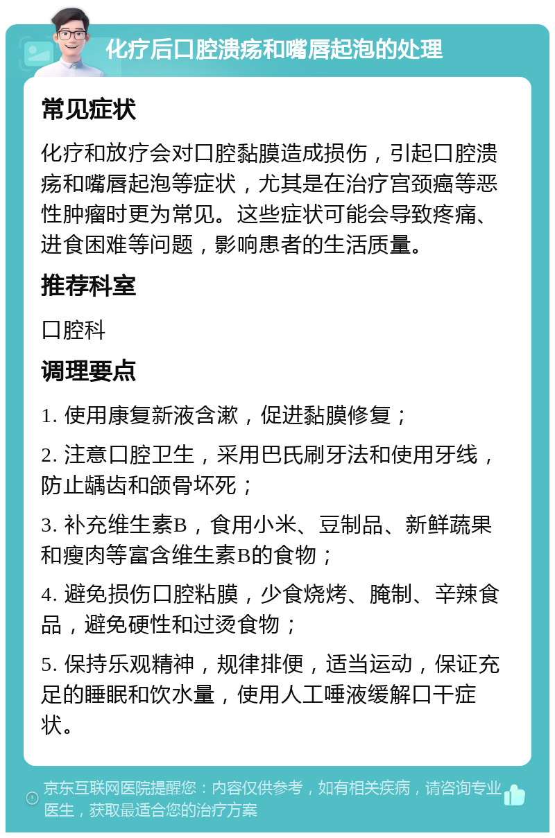 化疗后口腔溃疡和嘴唇起泡的处理 常见症状 化疗和放疗会对口腔黏膜造成损伤，引起口腔溃疡和嘴唇起泡等症状，尤其是在治疗宫颈癌等恶性肿瘤时更为常见。这些症状可能会导致疼痛、进食困难等问题，影响患者的生活质量。 推荐科室 口腔科 调理要点 1. 使用康复新液含漱，促进黏膜修复； 2. 注意口腔卫生，采用巴氏刷牙法和使用牙线，防止龋齿和颌骨坏死； 3. 补充维生素B，食用小米、豆制品、新鲜蔬果和瘦肉等富含维生素B的食物； 4. 避免损伤口腔粘膜，少食烧烤、腌制、辛辣食品，避免硬性和过烫食物； 5. 保持乐观精神，规律排便，适当运动，保证充足的睡眠和饮水量，使用人工唾液缓解口干症状。